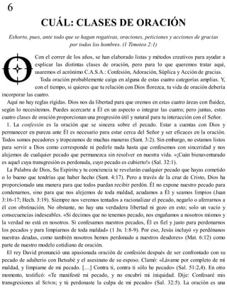 6
CUÁL: CLASES DE ORACIÓN
Exhorto, pues, ante todo que se hagan rogativas, oraciones, peticiones y acciones de gracias
por todos los hombres. (1 Timoteo 2:1)
Con el correr de los años, se han elaborado listas y métodos creativos para ayudar a
explicar las distintas clases de oración, pero para lo que queremos tratar aquí,
usaremos el acrónimo C.A.S.A.: Confesión, Adoración, Súplica y Acción de gracias.
Toda oración probablemente caiga en alguna de estas cuatro categorías amplias. Y,
con el tiempo, si quieres que tu relación con Dios florezca, tu vida de oración debería
incorporar las cuatro.
Aquí no hay reglas rígidas. Dios nos da libertad para que oremos en estas cuatro áreas con fluidez,
según lo necesitemos. Puedes acercarte a Él en un aspecto o integrar las cuatro; pero juntas, estas
cuatro clases de oración proporcionan una progresión útil y natural para tu interacción con el Señor.
1. La confesión es la oración que se sincera sobre el pecado. Estar a cuentas con Dios y
permanecer en pureza ante Él es necesario para estar cerca del Señor y ser eficaces en la oración.
Todos somos pecadores y tropezamos de muchas maneras (Sant. 3:2). Sin embargo, no estamos listos
para servir a Dios como corresponde ni pedirle nada hasta que confesemos con sinceridad y nos
alejemos de cualquier pecado que permanezca sin resolver en nuestra vida. «¡Cuán bienaventurado
es aquel cuya transgresión es perdonada, cuyo pecado es cubierto!» (Sal. 32:1).
La Palabra de Dios, Su Espíritu y tu conciencia te revelarán cualquier pecado que hayas cometido
o lo bueno que tendrías que haber hecho (Sant. 4:17). Pero a través de la cruz de Cristo, Dios ha
proporcionado una manera para que todos puedan recibir perdón. Él no expone nuestro pecado para
condenarnos, sino para que nos alejemos de toda maldad, acudamos a Él y seamos limpios (Juan
3:16-17; Hech. 3:19). Siempre nos veremos tentados a racionalizar el pecado, negarlo o aferrarnos a
él con obstinación. No obstante, no hay una verdadera libertad ni gozo en esto; solo un vacío y
consecuencias indeseables. «Si decimos que no tenemos pecado, nos engañamos a nosotros mismos y
la verdad no está en nosotros. Si confesamos nuestros pecados, Él es fiel y justo para perdonarnos
los pecados y para limpiarnos de toda maldad» (1 Jn. 1:8-9). Por eso, Jesús incluyó «y perdónanos
nuestras deudas, como también nosotros hemos perdonado a nuestros deudores» (Mat. 6:12) como
parte de nuestro modelo cotidiano de oración.
El rey David pronunció una apasionada oración de confesión después de ser confrontado con su
pecado de adulterio con Betsabé y el asesinato de su esposo. Clamó: «Lávame por completo de mi
maldad, y límpiame de mi pecado. […] Contra ti, contra ti sólo he pecado» (Sal. 51:2,4). En otro
momento, testificó: «Te manifesté mi pecado, y no encubrí mi iniquidad. Dije: Confesaré mis
transgresiones al SEÑOR; y tú perdonaste la culpa de mi pecado» (Sal. 32:5). La oración es una
 