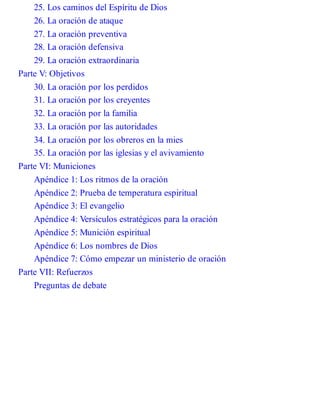 25. Los caminos del Espíritu de Dios
26. La oración de ataque
27. La oración preventiva
28. La oración defensiva
29. La oración extraordinaria
Parte V: Objetivos
30. La oración por los perdidos
31. La oración por los creyentes
32. La oración por la familia
33. La oración por las autoridades
34. La oración por los obreros en la mies
35. La oración por las iglesias y el avivamiento
Parte VI: Municiones
Apéndice 1: Los ritmos de la oración
Apéndice 2: Prueba de temperatura espiritual
Apéndice 3: El evangelio
Apéndice 4: Versículos estratégicos para la oración
Apéndice 5: Munición espiritual
Apéndice 6: Los nombres de Dios
Apéndice 7: Cómo empezar un ministerio de oración
Parte VII: Refuerzos
Preguntas de debate
 
