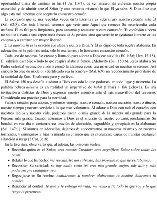 oportunidad diaria de caminar en luz (1 Jn. 1:5-7), de ser sincero, de enfrentar nuestra propia
oscuridad y de admitir ante el Señor (y ante nosotros mismos) lo que Él ya sabe. Si Dios dice que
algo está mal, tenemos que aceptarlo en nuestro corazón.
La expresión que se usa repetidas veces en la Escritura es «derramar» nuestro corazón ante Él
(Sal. 62:8). Con toda libertad, tenemos que venir ante Aquel que renueva Su misericordia cada
mañana. Él es fiel para limpiarnos, para sanarnos y restaurar nuestra comunión. Tu confesión sincera
no solo te llevará a una experiencia fresca de Su perdón, sino que también te ayudará a librarte de las
cadenas y a caminar con mayor libertad.
2. La adoración es la oración que alaba y exalta a Dios. Y Él es digno de toda nuestra alabanza. En
adoración, no le pedimos nada, solo lo exaltamos y lo honramos en nuestro corazón.
Cada uno de nosotros fue creado y llamado para adorar a Dios con su vida (Ef. 1:5-6; Heb. 13:15).
El salmista escribió: «Todo lo que respira alabe al SEÑOR. ¡Aleluya!» (Sal. 150:6). Jesús alabó a Su
Padre celestial en oración y nos presentó la alabanza como una prioridad en nuestras oraciones. Así
empezó Su oración modelo: «Santificado sea tu nombre» (Mat. 6:9), un reconocimiento prioritario de
la santidad de Dios. Totalmente puro y perfecto.
El Salmo 150 nos desafía a adorar a Dios con todo lo que podamos, en todo lugar y momento. La
palabra hebrea aleluya es en realidad un imperativo de halál (alabar) a Yah (Jehová). Es una
invitación a disfrutar de Dios y expresar nuestro asombro ante el más maravilloso del universo.
Considéralo una práctica para la eternidad.
Fuimos creados para adorar, y solemos entregar nuestro corazón, nuestra atención, nuestro dinero,
nuestro tiempo y nuestro servicio a lo que más valoramos. Al adorar a Dios con todo el corazón, con
nuestros labios y nuestra vida, podemos hacer lo más grande de la manera más grande para la
Persona más grande. Cuando adoramos a Dios en el silencio de nuestro corazón, proclamamos Su
bondad en voz alta o cantamos una oración de adoración, «agradable y apropiada es la alabanza»
(Sal. 147:1). Si oramos en adoración, dejamos de concentrarnos en nosotros mismos y en nuestras
tormentas, y empezamos a fijar la mirada en el único que es plenamente capaz de manejar cualquier
situación o ruego (2 Cor. 3:18).
En la Escritura, observarás que, al adorar, las personas suelen:
Recordar quién es el Señor: eres nuestro Creador; eres magnífico; Señor sobre todas las
cosas.
Relatar lo que ha hecho: nos rescataste; nos salvaste; has proveído lo que necesitábamos.
Reconocer Su santidad: no hay nadie como tú; eres más grande, mejor, más alto y más
poderoso que cualquier otro.
Regocijarse en Su nombre: exaltaremos tu nombre; alabaremos tu nombre, honramos tu
nombre.
Renunciar al control: te amo y te entrego mi vida; me rindo a ti; todo lo que soy y lo que
tengo te pertenece.
 