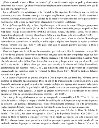 ¿Cuán a menudo adoras a Dios cuando oras? ¿Con qué frecuencia dejas de pedir y simplemente
mencionas Sus virtudes? ¿Cuántas veces haces una pausa para expresarle que es maravilloso, que Él
es lo mejor de tu universo?
En la adoración, nos deleitamos en la realidad de Su majestad. Recordamos que es perfecto,
poderoso y precioso. Reconocemos que nos supera ampliamente, pero aún así, decide acercarse a
nosotros. Entonces, disfrutamos de la calidez de Su amor y elevamos nuestras voces para adorarlo.
Podemos ver toda la vida de manera más adecuada si priorizamos la alabanza.
3. La súplica es pedirle algo a Dios. Significa rogar, pedir o apelar a que Él haga algo o provea
para nosotros o para los demás (Ef. 6:18). La Biblia afirma: «No tenéis, porque no pedís» (Sant.
4:2). Jesús les dijo a Sus seguidores: «Pedid, y se os dará; buscad, y hallaréis; llamad, y se os abrirá.
Porque todo el que pide, recibe; y el que busca, halla; y al que llama, se le abrirá» (Mat. 7:7-8).
En la Biblia, se nos invita (y hasta se nos manda) a venir y orar, a buscar y hallar. Sin embargo,
dentro de estas cuatro clases de oración, es sabio dejar la súplica para después de adorar y confesar.
Nuestro corazón está más puro y listo para orar con fe cuando primero adoramos a Dios y
confesamos nuestros pecados.
Una clase importante de súplica es la intercesión, que conlleva la idea de intervenir con un pedido
a favor de otra persona. Interceder es uno de los mayores actos de amor que puedes hacer por otro.
Cuando Dios estaba por juzgar a Israel, Moisés intercedió y le pidió misericordia. Mientras Amán
planeaba destruir a los judíos, Ester intercedió en oración, y luego, ante el rey por el pueblo, y así
salvó a su nación. La Biblia dice que Jesús está sentado a la diestra del Padre intercediendo
constantemente por nosotros (Rom. 8:34), y que el Espíritu Santo está en el corazón de los creyentes
intercediendo por nosotros según la voluntad de Dios (Rom. 8:27). Nosotros también debemos
aprender a orar por otros.
4. La acción de gracias es gratitud dirigida a Dios y expresada con humildad. Mientras que la
alabanza se concentra más en quién es Dios, la acción de gracias resalta lo que Él ha hecho o está
haciendo. Así como los padres se deleitan cuando sus hijos son agradecidos, nosotros deberíamos
exaltar a Dios con acción de gracias (Sal. 69:30), con la certeza de que nuestra gratitud de corazón le
agrada a nuestro Padre celestial. La acción de gracias es invalorable, y sin embargo, no nos cuesta
más que «el fruto de labios que confiesan su nombre» (Heb. 13:15).
Sin embargo, la ingratitud nos cuesta caro y es un pecado venenoso (Rom. 1:21; 2 Tim. 3:1-5). Los
celos, la avaricia, la lujuria, la queja, el robo, la envidia y la codicia pueden surgir de una ingratitud
de corazón. Las personas desagradecidas están constantemente amargadas en toda circunstancia.
Suelen quejarse de todo y nunca terminan de disfrutar de lo que tienen; siempre quieren más.
Por eso, desarrollar un corazón agradecido es una gran parte del plan de Dios. Su Palabra lo
manda (1 Tes. 5:18), Sus obras lo exigen (Sal. 106:47) y Su Espíritu lo inspira (1 Cor. 2:11-12). La
gracia de Dios le permite a cualquier creyente en el mundo dar gracias en toda situación (Sal.
118:21). «Porque todo esto es por amor a vosotros, para que la gracia que se está extendiendo por
medio de muchos, haga que las acciones de gracias abunden para la gloria de Dios» (2 Cor. 4:15).
 