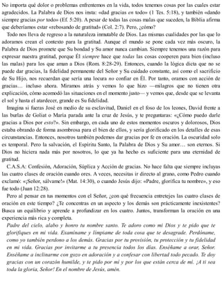 No importa qué dolor o problemas enfrentemos en la vida, todos tenemos cosas por las cuales estar
agradecidos. La Palabra de Dios nos insta: «dad gracias en todo» (1 Tes. 5:18), y también «dando
siempre gracias por todo» (Ef. 5:20). A pesar de todas las cosas malas que suceden, la Biblia afirma
que deberíamos estar «rebosando de gratitud» (Col. 2:7). Pero, ¿cómo?
Todo nos lleva de regreso a la naturaleza inmutable de Dios. Las mismas cualidades por las que lo
adoramos crean el contexto para la gratitud. Aunque el mundo se pone cada vez más oscuro, la
Palabra de Dios promete que Su bondad y Su amor nunca cambian. Siempre tenemos una razón para
expresar nuestra gratitud, porque Él siempre hace que todas las cosas cooperen para bien (incluso
las malas) para los que aman a Dios (Rom. 8:28-29). Entonces, cuando la lógica dicta que no se
puede dar gracias, la fidelidad permanente del Señor y Su cuidado constante, así como el sacrificio
de Su Hijo, nos recuerdan que sería una locura no confiar en Él. Por tanto, oramos con acción de
gracias… incluso ahora. Miramos atrás y vemos lo que hizo —milagros que no tienen otra
explicación, cómo acomodó las situaciones en el momento justo— y vemos que, desde que se levanta
el sol y hasta el atardecer, grande es Su fidelidad.
Imagina si fueras José en medio de su esclavitud, Daniel en el foso de los leones, David frente a
las burlas de Goliat o María parada ante la cruz de Jesús, y te preguntaras: «¿Cómo puedo darle
gracias a Dios por esto?». Sin embargo, en cada uno de estos momentos oscuros y dolorosos, Dios
estaba obrando de forma asombrosa para el bien de ellos, y sería glorificado en los detalles de esas
circunstancias. Entonces, nosotros también podemos dar gracias por fe en oración. La oscuridad solo
es temporal. Pero la salvación, el Espíritu Santo, la Palabra de Dios y Su amor… son eternos. Si
Dios no hiciera nada más por nosotros, lo que ya ha hecho es suficiente para una eternidad de
gratitud.
C.A.S.A: Confesión, Adoración, Súplica y Acción de gracias. No hace falta que siempre incluyas
las cuatro clases de oración cuando ores. A veces, necesitas ir directo al grano, como Pedro cuando
exclamó: «¡Señor, sálvame!» (Mat. 14:30), o cuando Jesús dijo: «Padre, glorifica tu nombre», y eso
fue todo (Juan 12:28).
Pero al pensar en tus momentos con el Señor, ¿con qué frecuencia entretejes las cuatro clases de
oración en este tiempo? ¿Te concentras en un aspecto y los demás son prácticamente inexistentes?
Busca un equilibrio y aprende a profundizar en los cuatro. Juntos, transforman la oración en una
experiencia más rica y completa.
Padre del cielo, alabo y honro tu nombre santo. Te adoro como mi Dios y te pido que te
glorifiques en mi vida. Examíname y límpiame de toda cosa que te desagrade. Perdóname,
como yo también perdono a los demás. Gracias por tu provisión, tu protección y tu fidelidad
en mi vida. Gracias por invitarme a tu presencia todos los días. Enséñame a orar, Señor.
Enséñame a inclinarme con gozo en adoración y a confesar con libertad todo pecado. Te doy
gracias con un corazón humilde, y te pido por mí y por los que están cerca de mí. ¡A ti sea
toda la gloria, Señor! En el nombre de Jesús, amén.
 