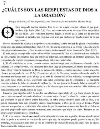 7
¿CUÁLES SON LAS RESPUESTAS DE DIOS A
LA ORACIÓN?
Busqué al SEÑOR, y Él me respondió, y me libró de todos mis temores. (Salmo 34:4)
Dios responde nuestra oración. Eso no es un simple eslogan. «Todo el que pide,
recibe», dijo Jesús (Mat. 7:8). Pero así como todo padre amoroso filtra los pedidos
de sus hijos, Dios considera nuestros ruegos a través de la lente de Su perfecta
voluntad. A menudo, nos responde con algo que probará ser mucho mejor de lo que
queríamos.
Pero sí responde de acuerdo a Su propia y sabia manera, y para mostrar Su gloria. «Nada bueno
niega a los que andan en integridad» (Sal. 84:11). «El que no eximió ni a su propio Hijo, sino que lo
entregó por todos nosotros, ¿cómo no nos concederá también con Él todas las cosas?» (Rom. 8:32).
Es más, quizás te sorprenda saber cuántas de las respuestas de Dios a la oración son una variación
de «sí», cuando las observas bajo una mejor luz espiritual. Sin embargo, en términos generales, Sus
respuestas a la oración se agrupan en cinco clases diferentes. Veámoslas.
1. Sí, de inmediato. A veces, cuando oramos, nuestro ruego está precisamente alineado con la
voluntad y el tiempo divinos, y la respuesta del Señor llega en el momento, el mismo día que oramos.
Pero, otras veces, la respuesta de Dios es incluso más rápida… cuando nos dice: «antes que ellos
clamen, yo responderé» (Isa. 65:24). Piensa en el siervo de Abraham, cuando estaba en la misión de
encontrar una esposa para Isaac, el hijo de su amo. El hombre oró a Dios pidiendo: «te ruego que me
des éxito hoy» (Gén. 24:12), esperando una señal específica que lo condujera a la muchacha
correcta. «Antes de haber terminado de hablar» (v. 15), una jovencita llamada Rebeca apareció. Y
como respuesta a las oraciones del siervo, ella le ofreció agua para sus camellos. Más adelante, se
transformaría en la amada esposa de Isaac.
Entonces, ¿qué significa esto? Es posible que ella haya emprendido el viaje hacia el pozo de agua
mucho antes de que el siervo de Abraham comenzara a orar. Es más, la clase de conducta que mostró,
que confirmó lo que el siervo estaba buscando, se había estado desarrollando toda su vida, y ya
estaba preparada para este encuentro divino. Sencillamente, a Dios no lo limita el tiempo. Puede
empezar a responder un pedido diez años antes de que lo menciones en oración. Lo más probable es
que esté preparando ahora mismo respuestas para oraciones que algún día dirás. Siempre es una
alegría experimentar un «sí» inmediato.
2. Sí, a su tiempo. Una demora no debería interpretarse como una negación. Si una niña de nueve
años le pide a su mamá un vestido de novia que vio, la respuesta puede parecerle un no. Sin
embargo, en realidad es más bien un «sí, te compraré un vestido de novia, mi amor. Pero no ahora.
Todavía no estás lista para eso».
 