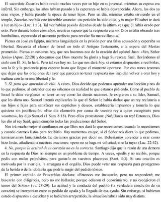 El sacerdote Zacarías había orado muchas veces por un hijo en su juventud, mientras su esposa era
infértil. Sin embargo, los años habían pasado y la esperanza se había desvanecido. Ahora, los dos ya
eran viejos, y había pasado la época de tener hijos. Pero un día, mientras estaba sirviendo en el
templo, Zacarías recibió este increíble anuncio: «tu petición ha sido oída, y tu mujer Elisabet te dará
a luz un hijo» (Luc. 1:13). Tal vez habían pasado décadas desde la última vez que él había orado por
esto. Pero durante todos esos años, mientras supuso que la respuesta era no, Dios estaba obrando tras
bambalinas, esperando el momento perfecto para revelar Su maravilloso sí.
Piensa en José en Egipto, mientras languidecía en la prisión por una falsa acusación y esperaba su
libertad. Recuerda el clamor de Israel en todo el Antiguo Testamento, a la espera del Mesías
prometido. Piensa en nosotros hoy, que nos hacemos eco de la oración del apóstol Juan: «Ven, Señor
Jesús» (Apoc. 22:20) y deseamos que Dios muestre Su gloria y haga Su rescate final, llevándonos al
cielo con Él. Sí, lo hará. Pero tal vez hoy no. Lo que nos dará hoy, si estamos dispuestos a recibirlas,
son la fe y la paciencia para esperar hasta que llegue el momento oportuno. Por eso nunca tenemos
que dejar que las oraciones del ayer que parecen no tener respuesta nos impidan volver a orar hoy y
mañana con la misma libertad y fe.
3. Sí, para que aprendas de ello. A veces, Dios decide que podemos aprender una lección y nos da
lo que pedimos, al entender que no sabemos en realidad lo que estamos pidiendo. Como al pueblo de
Israel le daba vergüenza no tener un rey como las demás naciones, le exigieron a su líder, Samuel,
que les diera uno. Samuel intentó explicarles lo que el Señor le había dicho: que un rey reclutaría a
sus hijos e hijas para satisfacer sus caprichos y deseos, establecería impuestos y tomaría lo que
quisiera sin justificación. «Ese día clamaréis por causa de vuestro rey a quien escogisteis para
vosotros», les dijo Samuel (1 Sam. 8:18). Pero ellos protestaron: ¡No!¡Danos un rey! Entonces, Dios
les dio al rey Saúl, quien cumplió todas las predicciones del Señor.
Nos irá mucho mejor si confiamos en que Dios nos dará lo que necesitamos, cuando lo necesitemos
y cuando estemos listos para recibirlo. Hay momentos en que, si el Señor nos diera lo que pedimos,
terminaríamos lamentándolo. Le daríamos gracias por decir no. Deberíamos aprender a orar como
hizo Jesús, añadiendo a nuestras oraciones: «pero no se haga mi voluntad, sino la tuya» (Luc. 22:42).
4. No, porque la actitud de tu corazón no es la correcta. Santiago dijo que la razón de una demora
en la respuesta de Dios no siempre es un problema de tiempo. A veces, «pedís y no recibís, porque
pedís con malos propósitos, para gastarlo en vuestros placeres» (Sant. 4:3). Si una oración es
motivada por la avaricia, la amargura o el orgullo, Dios puede vetar una respuesta para protegernos
de la herida o de la idolatría que podría surgir del pedido tóxico.
El primer capítulo de Proverbios declara: «Entonces me invocarán, pero no responderé; me
buscarán con diligencia, pero no me hallarán; porque odiaron el conocimiento, y no escogieron el
temor del SEÑOR» (vv. 28-29). La actitud y la conducta del pueblo (la verdadera condición de su
corazón) se interponían entre su pedido de ayuda y la llegada de esa ayuda. Sin embargo, si hubieran
estado dispuestos a escuchar y se hubieran arrepentido, la situación habría sido muy distinta.
 
