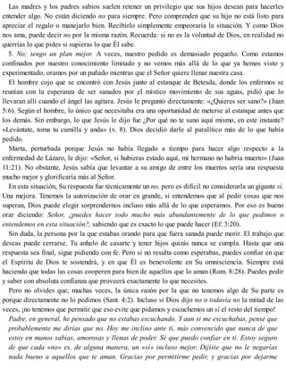 Las madres y los padres sabios suelen retener un privilegio que sus hijos desean para hacerles
entender algo. No están diciendo no para siempre. Pero comprenden que su hijo no está listo para
apreciar el regalo o manejarlo bien. Recibirlo simplemente empeoraría la situación. Y como Dios
nos ama, puede decir no por la misma razón. Recuerda: si no es la voluntad de Dios, en realidad no
querrías lo que pides si supieras lo que Él sabe.
5. No; tengo un plan mejor. A veces, nuestro pedido es demasiado pequeño. Como estamos
confinados por nuestro conocimiento limitado y no vemos más allá de lo que ya hemos visto y
experimentado, oramos por un puñado mientras que el Señor quiere llenar nuestra casa.
El hombre cojo que se encontró con Jesús junto al estanque de Betesda, donde los enfermos se
reunían con la esperanza de ser sanados por el místico movimiento de sus aguas, pidió que lo
llevaran allí cuando el ángel las agitara. Jesús le preguntó directamente: «¿Quieres ser sano?» (Juan
5:6). Según el hombre, lo único que necesitaba era una oportunidad de meterse al estanque antes que
los demás. Sin embargo, lo que Jesús le dijo fue ¿Por qué no te sano aquí mismo, en este instante?
«Levántate, toma tu camilla y anda» (v. 8). Dios decidió darle al paralítico más de lo que había
pedido.
Marta, perturbada porque Jesús no había llegado a tiempo para hacer algo respecto a la
enfermedad de Lázaro, le dijo: «Señor, si hubieras estado aquí, mi hermano no habría muerto» (Juan
11:21). No obstante, Jesús sabía que levantar a su amigo de entre los muertos sería una respuesta
mucho mejor y glorificaría más al Señor.
En esta situación, Su respuesta fue técnicamente un no, pero es difícil no considerarla un gigante sí.
Una mejora. Tenemos la autorización de orar en grande, si entendemos que al pedir cosas que nos
superan, Dios puede elegir sorprendernos incluso más allá de lo que esperamos. Por eso es bueno
orar diciendo: Señor, ¿puedes hacer todo mucho más abundantemente de lo que pedimos o
entendemos en esta situación?, sabiendo que es exacto lo que puede hacer (Ef. 3:20).
Sin duda, la persona por la que estabas orando para que fuera sanada puede morir. El trabajo que
deseas puede cerrarse. Tu anhelo de casarte y tener hijos quizás nunca se cumpla. Hasta que una
respuesta sea final, sigue pidiendo con fe. Pero si no resulta como esperabas, puedes confiar en que
el Espíritu de Dios te sostendrá, y en que Él es benevolente en Su omnisciencia. Siempre está
haciendo que todas las cosas cooperen para bien de aquellos que lo aman (Rom. 8:28). Puedes pedir
y saber con absoluta confianza que proveerá exactamente lo que necesites.
Pero no olvides que, muchas veces, la única razón por la que no tenemos algo de Su parte es
porque directamente no lo pedimos (Sant. 4:2). Incluso si Dios dijo no o todavía no la mitad de las
veces, ¡no tenemos que permitir que eso evite que pidamos y escuchemos un sí el resto del tiempo!
Padre, en general, he pensado que no estabas escuchando. Y aun si me escuchabas, pensé que
probablemente me dirías que no. Hoy me inclino ante ti, más convencido que nunca de que
estoy en manos sabias, amorosas y llenas de poder. Sé que puedo confiar en ti. Estoy seguro
de que cada «no» es, de alguna manera, un «sí» incluso mejor. Dijiste que no le negarías
nada bueno a aquellos que te aman. Gracias por permitirme pedir, y gracias por dejarme
 