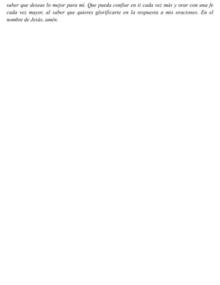 saber que deseas lo mejor para mí. Que pueda confiar en ti cada vez más y orar con una fe
cada vez mayor, al saber que quieres glorificarte en la respuesta a mis oraciones. En el
nombre de Jesús, amén.
 