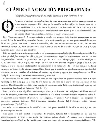 8
CUÁNDO: LA ORACIÓN PROGRAMADA
Y después de despedirse de ellos, se fue al monte a orar. (Marcos 6:46)
A veces, te sentirás motivado a orar, tal vez, a cuasa de una crisis, una esperanza o un
temor que te consume. Sin embargo, la oración también debería formar parte de tu
rutina cotidiana. Y no solo antes de comer o de irte a dormir. Nos referimos a un
tiempo separado solamente para concentrarte en el Señor y en tu relación con Él. Ese
es nuestro objetivo para este capítulo: la oración programada.
En 1 Tesalonicenses 5:17, se nos alienta a «ora[r] sin cesar». Esto implica permanecer en una
actitud de hablar con Dios y escuchar Su voz. La oración tendría que ser una parte natural de nuestra
forma de pensar. No solo en nuestra adoración, sino en nuestra manera de actuar; en nuestros
momentos tranquilos, pero también en el caos. Oramos porque Él está allí, porque es Dios y porque
sabemos que se interesa por nosotros.
Esto no significa que estemos pecando si no oramos cada segundo del día. Eso sería imposible. Sin
embargo, si dijéramos que los niños juegan constantemente o que los adolescentes chatean con sus
amigos todo el tiempo, no querríamos decir que no hacen nada más que jugar o enviar mensajes de
texto. Nos referiríamos a que, a lo largo del día, los niños intentan integrar el juego a todo lo que
hacen, y a que muchos adolescentes se comunican a lo largo del día con sus amigos mediante
mensajes de texto. De la misma manera, Dios desea que la oración se transforme en una oportunidad
constante para aprovechar al máximo, al adorar, agradecer y apoyarnos tranquilamente en Él en
cualquier momento y contexto de nuestra mente y corazón.
Es interesante que la Biblia conecte la oración con la práctica de quemar incienso ante el Señor.
Apocalipsis 5:8 dice que las copas de oro llenas de incienso en el cielo son «las oraciones de los
santos». David también escribió: «Sea puesta mi oración delante de ti como incienso, el alzar de mis
manos como la ofrenda de la tarde» (Sal. 141:2).
Para entender lo que significa esta analogía, veamos las instrucciones originales de Dios sobre el
altar del incienso, que estaba dentro del tabernáculo. «Y Aarón quemará incienso aromático sobre él;
lo quemará cada mañana al preparar las lámparas. Y cuando Aarón prepare las lámparas al
atardecer, quemará incienso. Habrá incienso perpetuo delante del SEÑOR por todas vuestras
generaciones» (Ex. 30:7-8).
Así deberíamos considerar la oración: como una parte crucial de la vida de un creyente, una
prioridad y una pasión.
Pero junto con esta actitud «constante» de oración, debería haber momentos en los que nos
comprometamos a orar como parte de nuestra rutina diaria. A veces, nos concentramos
intencionalmente SOLO en la oración, no como una parte más de nuestras otras actividades. Allí,
 
