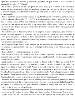 expresamos con nuestras acciones y prioridades que Dios está por encima de todo lo demás en
nuestra vida. Es más… Él ES la vida.
La acción de quemar el incienso era parte del hábito diario y el itinerario de los sacerdotes.
Aunque permanecía encendido todo el día, estaba programado que comenzara al inicio de cada día y
se terminara de noche. Nosotros también tenemos que transformar la oración en una parte programada
de nuestras vidas.
Incluso con todas las responsabilidades de un rey, David declaró: «En la tarde, en la mañana, al
mediodía, clamaré a Dios» (Sal. 55:17, RVC). De la misma manera, Daniel entraba a su habitación,
abría la ventana y oraba a Dios como parte de su rutina tres veces al día, incluso cuando orar en un
momento esperado podía costarle la vida, ya que sus enemigos sabían cuándo vigilarlo. Y, en Marcos
1 y Lucas 5, encontramos que Jesús se levantaba temprano como parte de Su rutina, para pasar
tiempo en oración.
No importa si eres el director ejecutivo de una empresa o estás desempleado, debes priorizar la
oración como una necesidad en tu agenda cada día. Las parejas casadas tienen que programar un
tiempo para orar juntas. Las familias deben transformar la oración en parte de su rutina. Y las
iglesias necesitan tiempos programados de oración y reuniones de oración en sus congregaciones, así
como con otras iglesias de la ciudad.
Cuando programamos algo, es menos probable que nos olvidemos o que lo tratemos como algo que
«ya haremos en algún momento». Después de un tiempo, se transforma en una rutina, y luego, en un
hábito sagrado.
Ese es el objetivo cuando programamos la oración.
Nos hacemos tiempo para todo lo que consideramos importante, incluso cuando estamos
sumamente ocupados. Pero recuerda: Jesús estaba más ocupado que todos nosotros, y priorizaba Su
tiempo diario de oración.
¿Qué sucedería si el hombre más rico de tu ciudad te llamara un día y te dijera que te dará 10.000
dólares en efectivo cada mañana si vas a tocarle el timbre a las 6 de la mañana? ¿Lo harías? Por
supuesto, sin lugar a dudas. ¿Por qué? Porque si en verdad queremos algo y lo valoramos lo
suficiente, lo haremos. Encontraremos la manera de acomodarlo en nuestro itinerario. Nuestro
Salvador, Jesucristo, nos ofrece a diario los tesoros eternos de Su Palabra, la oportunidad de hablar
con Su Padre, el Dios del universo, y de abrirle nuestro corazón y presentarle nuestras necesidades.
Y aun así, buscamos excusas para justificar por qué no tenemos tiempo para orar.
Entonces, hoy mismo, decide que la oración será la prioridad que Dios quiere para tu vida. Decide
empezar y terminar cada día en oración. Aun mejor, combínalo con un tiempo con la Palabra de Dios.
No importa si es una hora o solo quince minutos, programa un tiempo para estar con el Señor, y
observa lo que Él hace con esto en tu vida.
Señor, cuando miro mi día promedio, veo muchas cosas que nunca consideré hacer o a las que
no pensé que les dedicaría tiempo. Cada día. Todos los días. Y sin embargo, la oración…
¿cómo puede ser que, con tanta facilidad, decida no separar un tiempo para algo tan
 