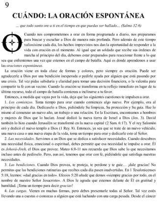 9
CUÁNDO: LA ORACIÓN ESPONTÁNEA
… que todo santo ore a ti en el tiempo en que puedas ser hallado… (Salmo 32:6)
Cuando nos comprometemos a orar en forma programada a diario, nos preparamos
para buscar y escuchar a Dios de manera más profunda. Pero además de este tiempo
valiosísimo cada día, los hechos imprevistos nos dan la oportunidad de responder a la
vida con oración en el momento. Al igual que un soldado que recibe sus órdenes de
marcha al principio del día, debemos estar preparados para reaccionar frente a lo que
sea que enfrentemos una vez que estemos en el campo de batalla. Aquí es donde aprendemos a usar
las oraciones espontáneas.
La oración viene en toda clase de formas y colores, pero siempre es oración. Puede ser
agradecerle a Dios por una bendición inesperada o pedirle ayuda por alguien que está pasando por
una crisis. Tal vez pidas sabiduría y claridad para tomar una decisión financiera, o la valentía para
compartir tu fe con un vecino. Cuando la oración se transforma en tu reflejo inmediato en lugar de tu
último recurso, todo el campo de batalla comienza a inclinarse a tu favor.
Entonces, a medida que vayas por la vida, deja que las siguientes cuestiones te impulsen a orar.
1. Los comienzos. Toma tiempo para orar cuando comiences algo nuevo. Por ejemplo, ora al
principio de cada día. Dedícaselo a Dios, pidiéndole Su limpieza, Su protección y Su guía. Haz lo
mismo al comenzar un nuevo año, un trabajo o una relación. En la Escritura, encontramos a hombres
y mujeres de Dios que lo hacían. Josué dedicó la nueva tierra de Israel a Dios (Jos. 3). David
también lo hizo cuando Jerusalén se transformó en la nueva capital (2 Sam. 6:17). Y el rey Salomón
oró y dedicó el nuevo templo a Dios (1 Rey. 8). Entonces, ya sea que se trate de un nuevo vehículo,
una nueva casa o una nueva etapa de la vida, toma un tiempo para orar y dedicarle esto al Señor.
2. Las necesidades. Servimos a un Dios que se dedica a satisfacer necesidades. Cuando descubres
una necesidad física, emocional o espiritual, debes permitir que esa necesidad te impulse a orar. Él
es Jehová-Jireh, el Dios que provee. Mateo 6:8-11 nos recuerda que Dios sabe lo que necesitamos
incluso antes de pedírselo. Pero, aun así, tenemos que orar con fe, pidiéndole que satisfaga nuestras
necesidades.
3. Las bendiciones. Cuando Dios provea, te proteja, te perdone y te guíe… ¡dale gracias! No
permitas que las bendiciones rutinarias que recibes cada día pasen inadvertidas. En 1 Tesalonicenses
5:18, leemos: «dad gracias en todo». Efesios 5:20 añade que demos «siempre gracias por todo, en el
nombre de nuestro Señor Jesucristo». A Dios le agrada que estemos delante de Él en gratitud y
humildad. ¡Toma un tiempo para decir gracias!
4. Las cargas. Vienen en muchas formas, pero debes presentarle todas al Señor. Tal vez estés
llevando una a cuestas o conozcas a alguien que está luchando con una carga pesada. Desde el cáncer
 