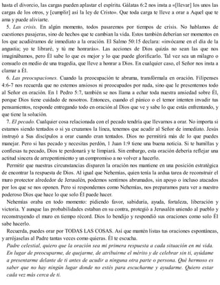 hasta el divorcio, las cargas pueden aplastar el espíritu. Gálatas 6:2 nos insta a «[llevar] los unos las
cargas de los otros, y [cumplir] así la ley de Cristo». Que toda carga te lleve a orar a Aquel que te
ama y puede aliviarte.
5. Las crisis. En algún momento, todos pasaremos por tiempos de crisis. No hablamos de
cuestiones pasajeras, sino de hechos que te cambian la vida. Estos también deberían ser momentos en
los que acudiéramos de inmediato a la oración. El Salmo 50:15 declara: «invócame en el día de la
angustia; yo te libraré, y tú me honrarás». Las acciones de Dios quizás no sean las que nos
imaginábamos, pero Él sabe lo que es mejor y lo que puede glorificarlo. Tal vez sea un milagro o
consuelo en medio de una tragedia, que lleve a honrar a Dios. En cualquier caso, el Señor nos insta a
clamar a Él.
6. Las preocupaciones. Cuando la preocupación te abruma, transfórmala en oración. Filipenses
4:6-7 nos recuerda que no estemos ansiosos ni preocupados por nada, sino que le presentemos todo
al Señor en oración. En 1 Pedro 5:7, también se nos llama a echar toda nuestra ansiedad sobre Él,
porque Dios tiene cuidado de nosotros. Entonces, cuando el pánico o el temor intenten invadir tus
pensamientos, responde entregando todo en oración al Dios que ve y sabe lo que estás enfrentando, y
que tiene la solución.
7. El pecado. Cualquier cosa relacionada con el pecado tendría que llevarnos a orar. No importa si
estamos siendo tentados o si ya cruzamos la línea, tenemos que acudir al Señor de inmediato. Jesús
instruyó a Sus discípulos a orar cuando eran tentados. Dios no permitirá más de lo que puedes
manejar. Pero si has pecado y necesitas perdón, 1 Juan 1:9 tiene una buena noticia. Si te humillas y
confiesas tu pecado, Dios te perdonará y te limpiará. Sin embargo, esta oración debería reflejar una
actitud sincera de arrepentimiento y un compromiso a no volver a hacerlo.
Permitir que nuestras circunstancias disparen la oración nos mantiene en una posición estratégica
de encontrar la respuesta de Dios. Al igual que Nehemías, quien tenía la ardua tarea de reconstruir el
muro protector alrededor de Jerusalén, podemos sentirnos abrumados, sin apoyo o incluso atacados
por los que se nos oponen. Pero si respondemos como Nehemías, nos preparamos para ver a nuestro
poderoso Dios que hace lo que solo Él puede hacer.
Nehemías oraba en todo momento: pidiendo favor, sabiduría, ayuda, fortaleza, liberación y
victoria. Y aunque las probabilidades estaban en su contra, protegió a Jerusalén uniendo al pueblo y
reconstruyendo el muro en tiempo récord. Dios lo bendijo y respondió sus oraciones como solo Él
sabe hacerlo.
Recuerda, puedes orar por TODAS LAS COSAS. Así que mantén listas tus oraciones espontáneas,
y arrójaselas al Padre tantas veces como quieras. Él te escucha.
Padre celestial, quiero que la oración sea mi primera respuesta a cada situación en mi vida.
En lugar de preocuparme, de quejarme, de atribuirme el mérito y de celebrar sin ti, ayúdame
a presentarme delante de ti antes de acudir a ninguna otra parte o persona. Qué hermoso es
saber que no hay ningún lugar donde no estés para escucharme y ayudarme. Quiero estar
cada vez más cerca de ti.
 
