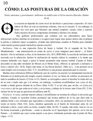 10
CÓMO: LAS POSTURAS DE LA ORACIÓN
Venid, adoremos y postrémonos; doblemos la rodilla ante el SEÑOR nuestro Hacedor. (Salmo
95:6)
La oración no depende de cierto nivel de decibeles o posiciones corporales. El claro
énfasis de Dios no está en cuestiones externas, sino en el corazón. Y, sin embargo, el
Señor nos creó para que fuéramos una unidad completa: cuerpo, alma y espíritu.
Todos nuestros diversos componentes alimentan y afectan a los demás.
Hay golfistas profesionales que estudian con sus entrenadores para hacer
alteraciones incluso mínimas en su postura o su agarre para lograr unos quince metros más al golpear
la pelota o controlar mejor su puntería. ¿Cuánto más deberíamos estudiar la Palabra para entender
cómo nuestra postura puede intensificar nuestra oración?
Inclinarse. Esta es una expresión física de honor y lealtad. En el segundo de los Diez
Mandamientos —una amonestación en contra de servir o crear imágenes para adorar—, el Señor
declaró: «No te inclinarás a ellas, ni las honrarás» (Ex. 20:5, RVR1960). La acción de inclinarse está
asociada con la adoración. Incluso la inclinación de nuestra cabeza le comunica a la mente que
estamos hablando con Aquel a quien le hemos prometido toda nuestra lealtad. Cuando el Señor
descendió en una nube alrededor de Moisés en el Monte Sinaí, «Moisés se apresuró a inclinarse a
tierra y adoró» (Ex. 34:8). Siglos más tarde, el rey David declaró: «Mas yo […] me postraré en tu
santo templo con reverencia» (Sal. 5:7). Arrodillarse es una postura apropiada para la oración.
Muchas otras referencias bíblicas hablan de caer de rodillas en oración. La monumental oración de
Salomón en la dedicación del templo ocurrió mientras el rey «se hincó de rodillas en presencia de
toda la asamblea de Israel» (2 Crón. 6:13). Daniel, se arriesgaba a morir al desafiar la orden del rey
de no orar a nadie más que a él mismo, sin embargo, «continuó arrodillándose tres veces al día,
orando y dando gracias delante de su Dios» (Dan. 6:10). Y se nos dice que, un día, «SE [DOBLARÁ]
TODA RODILLA de los que están en el cielo, y en la tierra, y debajo de la tierra» ante Cristo (Fil. 2:10),
incluso las de los que no quisieron arrodillarse ante Él.
Postrarse. A veces, inclinar nuestra cabeza o arrodillarnos no termina de reflejar la devoción que
sentimos. Cuando el sacerdote Esdras pronunció una lectura pública de la ley que duró toda la
mañana frente a los exiliados que regresaban a Jerusalén, ellos «se postraron y adoraron al SEÑOR
rostro en tierra» (Neh. 8:6). Jesús, mientras agonizaba en el huerto de Getsemaní antes de ser
torturado y morir, «cayó sobre su rostro, orando» (Mat. 26:39). Y cuando, más tarde, Juan lo vio en
Su forma resucitada y glorificada —como se describe en el Apocalipsis del apóstol, en la isla de
Patmos—, él admitió que cayó «como muerto a sus pies», totalmente postrado ante el poder de Dios
(Apoc. 1:17).
 