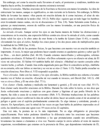 Sin embargo, así como la oración suele llevarnos al suelo, al postrarnos y rendirnos, también nos
impulsa hacia arriba, levantándonos de nuestra existencia terrenal.
Manos levantadas. Muchas oraciones de la Escritura se hicieron con manos levantadas. La idea de
entrecruzar las manos, aunque es significativa, es más reciente en la historia. Sin embargo, la Biblia
habla de levantar las manos: «Sea puesta mi oración delante de ti como incienso, el alzar de mis
manos como la ofrenda de la tarde» (Sal. 141:2). Pablo dijo: «quiero que en todo lugar los hombres
oren levantando manos santas, sin ira ni discusiones» (1 Tim. 2:8). Tanto Salomón como Esdras, a
quienes ya mencionamos, oraron de rodillas con las manos levantadas, en una posición física de
adoración y alabanza total.
La mirada elevada. Aunque cerrar los ojos es una buena manera de limitar las distracciones y
concentrarse en la oración, una expresión bíblica común era elevar la mirada al cielo, como cuando
Jesús «alzó los ojos a lo alto» antes de orar frente a la tumba de Lázaro (Juan 11:41), o cuando,
«levantando los ojos al cielo», bendijo los cinco panes y los dos peces antes de multiplicarlos para
la multitud de los 5000 (Luc. 9:16).
Silencio. Más allá de las posturas físicas, lo que hacemos con nuestra voz en oración también es
importante. A veces, lo mejor que podemos hacer cuando oramos es quedarnos quietos y saber que Él
es Dios… sin decir palabra (Sal. 46:10). Cuando estamos maravillados y sobrecogidos, solemos
quedarnos en silencio. El Salmo 62:1 declara: «En Dios solamente espera en silencio mi alma; de Él
viene mi salvación». El Salmo 4:4 también habla del silencio: «Meditad en vuestro corazón sobre
vuestro lecho, y callad». Cuando Ana oraba angustiada para que Dios le concediera un hijo, «hablaba
en su corazón, sólo sus labios se movían y su voz no se oía» (1 Sam. 1:13). Nadie podía escuchar su
oración silenciosa. Pero Dios sí. Y Él respondió su pedido.
Voces elevadas. Junto con las manos y los ojos elevados, la Biblia también nos exhorta a levantar
nuestra voz al Señor en oración. «Escucha mi voz cuando te invoco», oró David (Sal. 141:1). «Mi
voz se eleva a Dios, y Él me oirá» (Sal. 77:1).
Con clamor. «Tarde, mañana y mediodía me lamentaré y gemiré, y Él oirá mi voz» (Sal. 55:17).
Este clamor suele describir oraciones en la Biblia. Durante Su vida sobre la tierra, se nos dice que
Jesús «ofreciendo oraciones y súplicas con gran clamor y lágrimas al que podía librarle de la
muerte, fue oído a causa de su temor reverente» (Heb. 5:7). Distintas traducciones de las palabras
originales para clamor conllevan la idea de aullar de dolor, hacer un sonido como el de un animal en
peligro o gemir con el espíritu profundamente conmovido. Es algo intenso y estridente, pesado y
sincero. En Apocalipsis, casi la mitad de las veces en que Juan habla de palabras expresadas en el
cielo, las identifica como una «gran voz» 19 veces en los 22 capítulos.
Una vez más, la postura no es lo más importante. No es algo obligatorio ni prescripto
específicamente. Pero todos podemos identificar la diferencia entre las oraciones que hacemos
acostados mientras intentamos no dormirnos y las que pronunciamos cuando nos arrodillamos,
levantamos las manos o clamamos a viva voz. Nuestro cuerpo le envía señales al resto de nuestro
organismo, recordándonos que estamos en la presencia de Dios, que dependemos totalmente de Él,
 