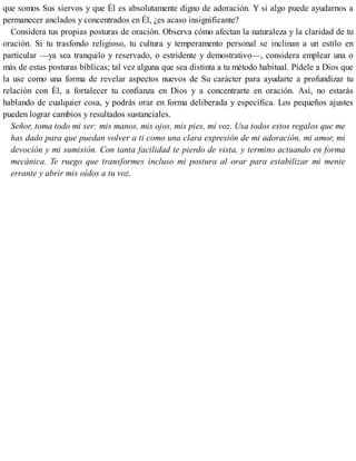 que somos Sus siervos y que Él es absolutamente digno de adoración. Y si algo puede ayudarnos a
permanecer anclados y concentrados en Él, ¿es acaso insignificante?
Considera tus propias posturas de oración. Observa cómo afectan la naturaleza y la claridad de tu
oración. Si tu trasfondo religioso, tu cultura y temperamento personal se inclinan a un estilo en
particular —ya sea tranquilo y reservado, o estridente y demostrativo—, considera emplear una o
más de estas posturas bíblicas; tal vez alguna que sea distinta a tu método habitual. Pídele a Dios que
la use como una forma de revelar aspectos nuevos de Su carácter para ayudarte a profundizar tu
relación con Él, a fortalecer tu confianza en Dios y a concentrarte en oración. Así, no estarás
hablando de cualquier cosa, y podrás orar en forma deliberada y específica. Los pequeños ajustes
pueden lograr cambios y resultados sustanciales.
Señor, toma todo mi ser: mis manos, mis ojos, mis pies, mi voz. Usa todos estos regalos que me
has dado para que puedan volver a ti como una clara expresión de mi adoración, mi amor, mi
devoción y mi sumisión. Con tanta facilidad te pierdo de vista, y termino actuando en forma
mecánica. Te ruego que transformes incluso mi postura al orar para estabilizar mi mente
errante y abrir mis oídos a tu voz.
 