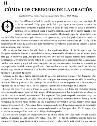 11
CÓMO: LOS CERROJOS DE LA ORACIÓN
Ciertamente el clamor vano no escuchará Dios… (Job 35:13)
Acceder a Dios a través de la oración no se parece en nada a abrir una caja fuerte. Él
no ha escondido el código para que lo único que hagamos sea esperar encontrar las
coordinadas correctas o quedar afuera. Y como Él sabe todas las cosas y entiende la
dinámica de Su santidad frente a nuestra pecaminosidad, Dios mismo decide y nos
instruye respecto a cómo funciona la oración. Al mismo tiempo, la vida en la tierra es
una inevitable batalla «contra principados, contra potestades, contra los poderes de este mundo de
tinieblas, contra las huestes espirituales de maldad en las regiones celestiales» (Ef. 6:12). En Su
misericordia, Dios nos ha dado reglas para protegernos y ayudarnos a que nuestra oración y nuestra
guerra espiritual sean exitosas.
«No os dejaré huérfanos», les dijo Jesús a Sus seguidores (Juan 14:18). No quería que Sus
discípulos quedaran librados a merced de los lobos, como un niño abandonado que no tiene a nadie
para que lo cuide y lo guíe. Así que, en Su Palabra, Dios nos dio algunas normas para afirmarnos,
fortalecernos y prepararnos para la batalla en los días difíciles que se aproximan. No las consideres
casillas para marcar y seguir adelante, sino guías que nos muestran cómo transformar la oración en
una experiencia verdaderamente gratificante. Considéralas datos de capacitación de un Maestro
experto cuyo deseo es enviarnos a la batalla plenamente preparados, en alerta y valientes para
marchar a la posición de ataque.
A través de los años, hemos categorizado 20 de estos principios bíblicos y los llamamos «los
cerrojos y las llaves» de la oración. Diez son principios que obstruyen nuestra vida de oración y
limitan su libertad y eficacia. Sin embargo, los otros diez le dan un segundo aire a la oración y la
impulsan más allá de todo límite. En este capítulo, veremos los diez cerrojos de la oración.
1. Orar sin conocer a Dios a través de Jesús. La oración es, sin duda, una respuesta bastante
universal cuando una persona está bajo ataque. ¿Cuántos armarios se han transformado en altares de
oración cuando un tornado azota una casa? Por supuesto, Dios puede responder cualquier ruego que
quiera de cualquier persona que pida. Pero, en lo que se refiere a conocer a Dios el Padre y recibir
respuesta a la oración, Jesús enseña: «Yo soy el camino, y la verdad, y la vida; nadie viene al Padre
sino por mí» (Juan 14:6). Así como a las personas que no tienen demasiado en común en su relación
les cuesta mantener una conversación, los que no han creído en Dios para el perdón de sus pecados
no pueden esperar que Él se sienta en la obligación de responder.
2. Orar con un corazón sin arrepentimiento. La Biblia afirma que Dios «sabe de qué estamos
hechos, se acuerda de que somos sólo polvo» (Sal. 103:14). No le sorprende nuestra lucha por
permanecer firmes, pero también mira nuestro corazón, y sabe cuándo está «contrito» por nuestro
 