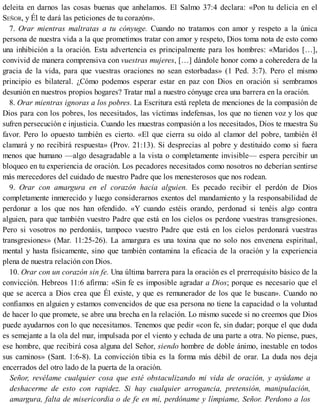 deleita en darnos las cosas buenas que anhelamos. El Salmo 37:4 declara: «Pon tu delicia en el
SEÑOR, y Él te dará las peticiones de tu corazón».
7. Orar mientras maltratas a tu cónyuge. Cuando no tratamos con amor y respeto a la única
persona de nuestra vida a la que prometimos tratar con amor y respeto, Dios toma nota de esto como
una inhibición a la oración. Esta advertencia es principalmente para los hombres: «Maridos […],
convivid de manera comprensiva con vuestras mujeres, […] dándole honor como a coheredera de la
gracia de la vida, para que vuestras oraciones no sean estorbadas» (1 Ped. 3:7). Pero el mismo
principio es bilateral. ¿Cómo podemos esperar estar en paz con Dios en oración si sembramos
desunión en nuestros propios hogares? Tratar mal a nuestro cónyuge crea una barrera en la oración.
8. Orar mientras ignoras a los pobres. La Escritura está repleta de menciones de la compasión de
Dios para con los pobres, los necesitados, las víctimas indefensas, los que no tienen voz y los que
sufren persecución e injusticia. Cuando les muestras compasión a los necesitados, Dios te muestra Su
favor. Pero lo opuesto también es cierto. «El que cierra su oído al clamor del pobre, también él
clamará y no recibirá respuesta» (Prov. 21:13). Si desprecias al pobre y destituido como si fuera
menos que humano —algo desagradable a la vista o completamente invisible— espera percibir un
bloqueo en tu experiencia de oración. Los pecadores necesitados como nosotros no deberían sentirse
más merecedores del cuidado de nuestro Padre que los menesterosos que nos rodean.
9. Orar con amargura en el corazón hacia alguien. Es pecado recibir el perdón de Dios
completamente inmerecido y luego considerarnos exentos del mandamiento y la responsabilidad de
perdonar a los que nos han ofendido. «Y cuando estéis orando, perdonad si tenéis algo contra
alguien, para que también vuestro Padre que está en los cielos os perdone vuestras transgresiones.
Pero si vosotros no perdonáis, tampoco vuestro Padre que está en los cielos perdonará vuestras
transgresiones» (Mar. 11:25-26). La amargura es una toxina que no solo nos envenena espiritual,
mental y hasta físicamente, sino que también contamina la eficacia de la oración y la experiencia
plena de nuestra relación con Dios.
10. Orar con un corazón sin fe. Una última barrera para la oración es el prerrequisito básico de la
convicción. Hebreos 11:6 afirma: «Sin fe es imposible agradar a Dios; porque es necesario que el
que se acerca a Dios crea que Él existe, y que es remunerador de los que le buscan». Cuando no
confiamos en alguien y estamos convencidos de que esa persona no tiene la capacidad o la voluntad
de hacer lo que promete, se abre una brecha en la relación. Lo mismo sucede si no creemos que Dios
puede ayudarnos con lo que necesitamos. Tenemos que pedir «con fe, sin dudar; porque el que duda
es semejante a la ola del mar, impulsada por el viento y echada de una parte a otra. No piense, pues,
ese hombre, que recibirá cosa alguna del Señor, siendo hombre de doble ánimo, inestable en todos
sus caminos» (Sant. 1:6-8). La convicción tibia es la forma más débil de orar. La duda nos deja
encerrados del otro lado de la puerta de la oración.
Señor, revélame cualquier cosa que esté obstaculizando mi vida de oración, y ayúdame a
deshacerme de esto con rapidez. Si hay cualquier arrogancia, pretensión, manipulación,
amargura, falta de misericordia o de fe en mí, perdóname y límpiame, Señor. Perdono a los
 