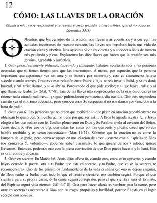 12
CÓMO: LAS LLAVES DE LA ORACIÓN
Clama a mí, y yo te responderé y te revelaré cosas grandes e inaccesibles, que tú no conoces.
(Jeremías 33:3)
Mientras que los cerrojos de la oración nos llevan a arrepentirnos y a corregir las
actitudes incorrectas de nuestro corazón, las llaves nos impulsan hacia una vida de
oración vivaz y efectiva. Nos ayudan a vivir en victoria y a conocer a Dios de manera
más profunda y plena. Exploremos las diez llaves que hacen que la oración sea más
genuina, agradable y auténtica.
1. Orar persistentemente pidiendo, buscando y llamando. Estamos acostumbrados a las personas
ocupadas que no tienen tiempo para que las interrumpan. A menos, por supuesto, que la persona
importante que esperamos ver nos ame y se interese por nosotros; y esto es exactamente lo que
sucede cuando oramos. Gracias a esta relación entre Padre e hijo, se nos insta: «Pedid, y se os dará;
buscad, y hallaréis; llamad, y se os abrirá. Porque todo el que pide, recibe; y el que busca, halla; y al
que llama, se le abrirá» (Mat. 7:7-8). Una de las llaves más sorprendentes de la oración eficaz es no
retener nada cuando pedimos… y seguir pidiendo con persistencia, día tras día. Dios nos responderá
cuando sea el momento adecuado, pero conoceremos Su respuesta si no nos damos por vencidos a la
hora de pedir.
2. Orar con fe. Las personas que no creen que recibirán lo que piden en oración probablemente no
obtengan lo que piden. Sin embargo, no tiene por qué ser así… A Dios le agrada nuestra fe, y Jesús
elogió a los que pedían con fe. Confiar plenamente en Dios y Su Palabra apela al corazón del Señor.
Jesús declaró: «Por eso os digo que todas las cosas por las que oréis y pidáis, creed que ya las
habéis recibido, y os serán concedidas» (Mar. 11:24). Sabemos que la oración no es como la
lámpara de un genio, pero como se apoya en una relación de amor —cuanto más el Espíritu de Dios
nos comunica Su voluntad—, podemos saber claramente lo que quiere darnos y adónde quiere
llevarnos. Entonces, podemos orar con la plena convicción de que Dios puede hacerlo y lo hará. Eso
es orar con fe y eficacia.
3. Orar en secreto. En Mateo 6:6, Jesús dijo: «Pero tú, cuando ores, entra en tu aposento, y cuando
hayas cerrado la puerta, ora a tu Padre que está en secreto, y tu Padre, que ve en lo secreto, te
recompensará». Uno de los principios fundamentales de la vida cristiana es: «no os dejéis engañar,
de Dios nadie se burla; pues todo lo que el hombre siembre, eso también segará. Porque el que
siembra para su propia carne, de la carne segará corrupción, pero el que siembra para el Espíritu,
del Espíritu segará vida eterna» (Gál. 6:7-8). Orar para hacer alarde es sembrar para la carne, pero
orar en secreto es acercarse a Dios con un mayor propósito y humildad, porque Él está en el lugar
secreto con nosotros.
 