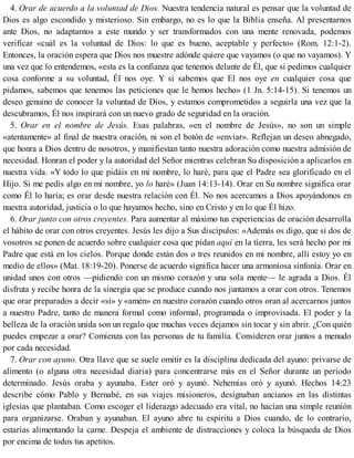 4. Orar de acuerdo a la voluntad de Dios. Nuestra tendencia natural es pensar que la voluntad de
Dios es algo escondido y misterioso. Sin embargo, no es lo que la Biblia enseña. Al presentarnos
ante Dios, no adaptarnos a este mundo y ser transformados con una mente renovada, podemos
verificar «cuál es la voluntad de Dios: lo que es bueno, aceptable y perfecto» (Rom. 12:1-2).
Entonces, la oración espera que Dios nos muestre adónde quiere que vayamos (o que no vayamos). Y
una vez que lo entendemos, «esta es la confianza que tenemos delante de Él, que si pedimos cualquier
cosa conforme a su voluntad, Él nos oye. Y si sabemos que El nos oye en cualquier cosa que
pidamos, sabemos que tenemos las peticiones que le hemos hecho» (1 Jn. 5:14-15). Si tenemos un
deseo genuino de conocer la voluntad de Dios, y estamos comprometidos a seguirla una vez que la
descubramos, Él nos inspirará con un nuevo grado de seguridad en la oración.
5. Orar en el nombre de Jesús. Esas palabras, «en el nombre de Jesús», no son un simple
«atentamente» al final de nuestra oración, ni son el botón de «enviar». Reflejan un deseo abnegado,
que honra a Dios dentro de nosotros, y manifiestan tanto nuestra adoración como nuestra admisión de
necesidad. Honran el poder y la autoridad del Señor mientras celebran Su disposición a aplicarlos en
nuestra vida. «Y todo lo que pidáis en mi nombre, lo haré, para que el Padre sea glorificado en el
Hijo. Si me pedís algo en mi nombre, yo lo haré» (Juan 14:13-14). Orar en Su nombre significa orar
como Él lo haría; es orar desde nuestra relación con Él. No nos acercamos a Dios apoyándonos en
nuestra autoridad, justicia o lo que hayamos hecho, sino en Cristo y en lo que Él hizo.
6. Orar junto con otros creyentes. Para aumentar al máximo tus experiencias de oración desarrolla
el hábito de orar con otros creyentes. Jesús les dijo a Sus discípulos: «Además os digo, que si dos de
vosotros se ponen de acuerdo sobre cualquier cosa que pidan aquí en la tierra, les será hecho por mi
Padre que está en los cielos. Porque donde están dos o tres reunidos en mi nombre, allí estoy yo en
medio de ellos» (Mat. 18:19-20). Ponerse de acuerdo significa hacer una armoniosa sinfonía. Orar en
unidad unos con otros —pidiendo con un mismo corazón y una sola mente— le agrada a Dios. Él
disfruta y recibe honra de la sinergia que se produce cuando nos juntamos a orar con otros. Tenemos
que orar preparados a decir «sí» y «amén» en nuestro corazón cuando otros oran al acercarnos juntos
a nuestro Padre, tanto de manera formal como informal, programada o improvisada. El poder y la
belleza de la oración unida son un regalo que muchas veces dejamos sin tocar y sin abrir. ¿Con quién
puedes empezar a orar? Comienza con las personas de tu familia. Consideren orar juntos a menudo
por cada necesidad.
7. Orar con ayuno. Otra llave que se suele omitir es la disciplina dedicada del ayuno: privarse de
alimento (o alguna otra necesidad diaria) para concentrarse más en el Señor durante un período
determinado. Jesús oraba y ayunaba. Ester oró y ayunó. Nehemías oró y ayunó. Hechos 14:23
describe cómo Pablo y Bernabé, en sus viajes misioneros, designaban ancianos en las distintas
iglesias que plantaban. Como escoger el liderazgo adecuado era vital, no hacían una simple reunión
para organizarse. Oraban y ayunaban. El ayuno abre tu espíritu a Dios cuando, de lo contrario,
estarías alimentando la carne. Despeja el ambiente de distracciones y coloca la búsqueda de Dios
por encima de todos tus apetitos.
 