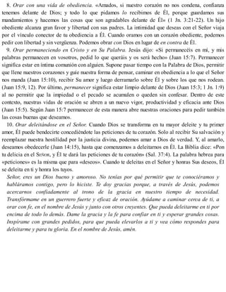 8. Orar con una vida de obediencia. «Amados, si nuestro corazón no nos condena, confianza
tenemos delante de Dios; y todo lo que pidamos lo recibimos de Él, porque guardamos sus
mandamientos y hacemos las cosas que son agradables delante de Él» (1 Jn. 3:21-22). Un hijo
obediente alcanza gran favor y libertad con sus padres. La intimidad que deseas con el Señor viaja
por el vínculo conector de tu obediencia a Él. Cuando oramos con un corazón obediente, podemos
pedir con libertad y sin vergüenza. Podemos obrar con Dios en lugar de en contra de Él.
9. Orar permaneciendo en Cristo y en Su Palabra. Jesús dijo: «Si permanecéis en mí, y mis
palabras permanecen en vosotros, pedid lo que queráis y os será hecho» (Juan 15:7). Permanecer
significa estar en íntima comunión con alguien. Supone pasar tiempo con la Palabra de Dios, permitir
que llene nuestros corazones y guíe nuestra forma de pensar, caminar en obediencia a lo que el Señor
nos manda (Juan 15:10), recibir Su amor y luego derramarlo sobre Él y sobre los que nos rodean.
(Juan 15:9, 12). Por último, permanecer significa estar limpio delante de Dios (Juan 15:3; 1 Jn. 1:9)
al no permitir que la impiedad o el pecado se acumulen o queden sin confesar. Dentro de este
contexto, nuestras vidas de oración se abren a un nuevo vigor, productividad y eficacia ante Dios
(Juan 15:5). Según Juan 15:7 permanecer de esta manera abre nuestras oraciones para pedir también
las cosas buenas que deseamos.
10. Orar deleitándose en el Señor. Cuando Dios se transforma en tu mayor deleite y tu primer
amor, Él puede bendecirte concediéndote las peticiones de tu corazón. Solo al recibir Su salvación y
reemplazar nuestra hostilidad por la justicia divina, podemos amar a Dios de verdad. Y, al amarlo,
deseamos obedecerle (Juan 14:15), hasta que comenzamos a deleitarnos en Él. La Biblia dice: «Pon
tu delicia en el SEÑOR, y Él te dará las peticiones de tu corazón» (Sal. 37:4). La palabra hebrea para
«peticiones» es la misma que para «deseos». Cuando te deleitas en el Señor y honras Sus deseos, Él
se deleita en ti y honra los tuyos.
Señor, eres un Dios bueno y amoroso. No tenías por qué permitir que te conociéramos y
habláramos contigo, pero lo hiciste. Te doy gracias porque, a través de Jesús, podemos
acercarnos confiadamente al trono de la gracia en nuestro tiempo de necesidad.
Transfórmame en un guerrero fuerte y eficaz de oración. Ayúdame a caminar cerca de ti, a
orar con fe, en el nombre de Jesús y junto con otros creyentes. Que pueda deleitarme en ti por
encima de todo lo demás. Dame la gracia y la fe para confiar en ti y esperar grandes cosas.
Inspírame con grandes pedidos, para que pueda elevarlos a ti y vea cómo respondes para
deleitarme y para tu gloria. En el nombre de Jesús, amén.
 