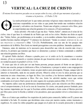 13
VERTICAL: LA CRUZ DE CRISTO
Él mismo llevó nuestros pecados en su cuerpo sobre la cruz, a fin de que muramos al pecado y
vivamos a la justicia… (1 Pedro 2:24)
La razón principal por la que tantas personas religiosas nunca muestran evidencia de
oraciones respondidas en sus vidas es que jamás han tenido una verdadera relación
personal y salvadora con Jesucristo. Tienen una religión y conocen sobre Dios, pero
no experimentan una relación genuina ni lo conocen a Él personalmente.
Jesús advirtió: «No todo el que me dice: “Señor, Señor”, entrará en el reino de los
cielos, sino el que hace la voluntad de mi Padre que está en los cielos. Muchos me dirán en aquel
día: “Señor, Señor, ¿no profetizamos en tu nombre, y en tu nombre echamos fuera demonios, y en tu
nombre hicimos muchos milagros?” Y entonces les declararé: “Jamás os conocí; APARTAOS DE MÍ, LOS
QUE PRACTICÁIS LA INIQUIDAD”» (Mat. 7:21-23). Probablemente, este sea uno de los pasajes más
aterradores de la Biblia. Pero Jesús no intentó perseguirnos con estas palabras. Intentaba ayudarnos.
Entonces, antes de meternos en lo necesario para desarrollar una vida de oración más vivaz y
efectiva, lo primero que tenemos que hacer es detenernos y pensar si hemos comenzado a entablar
una relación genuina con Dios.
El apóstol Pablo declaró: «Poneos a prueba para ver si estáis en la fe; examinaos a vosotros
mismos. ¿O no os reconocéis a vosotros mismos de que Jesucristo está en vosotros, a menos de que
en verdad no paséis la prueba?» (2 Cor. 13:5).
Si crees que irás al cielo por ser una buena persona, porque pasaste al frente en una iglesia e
hiciste una oración, porque te dedicaron a Dios, te bautizaron, o porque te uniste a una congregación
y ahora sirves allí como voluntario, tienes un gran motivo para preocuparte. Porque, aunque todo lo
anterior es honorable, nada de eso puede salvarte. Observa cómo tú eres la única persona que se
menciona en estas situaciones, en lugar de Dios. Los escribas y los fariseos también hacían cosas
como estas, pero no conocían a Dios. Por eso, Jesús les advirtió muchas veces que serían
condenados en el juicio final a pesar de estar seguros de su propia justicia (Mat. 23:13-33).
No importa cuáles sean tus preferencias denominacionales, pero una relación con Dios empieza
con el arrepen-​timiento y la fe en la cruz de Jesucristo. Es cierto, esto puede parecer limitado, pero
hay razones importantes por las que la Escritura señala solamente a Jesús como el Mesías provisto
por Dios para cerrar la brecha y redimir a los pecadores, para que puedan volver a relacionarse con
Dios.
Dios es el único que establece los requisitos de justicia para conocerlo, hablar con Él y pasar una
eternidad a Su lado. Si creemos que decidimos estas cosas por nuestra cuenta, somos insensatos y
orgullosos. Es como los niños pequeños que juegan en el patio de la escuela preescolar y discuten
 