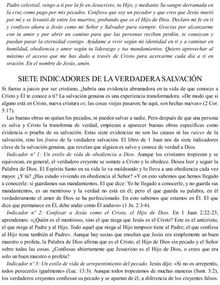 Padre celestial, vengo a ti por la fe en Jesucristo, tu Hijo, y mediante Su sangre derramada en
la cruz como pago por mis pecados. Confieso que soy un pecador y que creo que Jesús murió
por mí y se levantó de entre los muertos, probando que es el Hijo de Dios. Declaro mi fe en ti
y confieso ahora a Jesús como mi Señor y Salvador para siempre. Gracias por alcanzarme
con tu amor y por abrir un camino para que las personas reciban perdón, te conozcan y
puedan pasar la eternidad contigo. Ayúdame a vivir según mi identidad en ti y a caminar en
humildad, obediencia y amor según tu liderazgo y tus mandamientos. Quiero aprovechar al
máximo el acceso que me has dado a través de Cristo para acercarme cada día a ti en
oración. En el nombre de Jesús, amén.
SIETE INDICADORES DE LAVERDADERASALVACIÓN
Si fueras a juicio por ser cristiano, ¿habría una evidencia abrumadora en tu vida de que conoces a
Cristo y Él te conoce a ti? La salvación genuina es una experiencia transformadora. «De modo que si
alguno está en Cristo, nueva criatura es; las cosas viejas pasaron; he aquí, son hechas nuevas» (2 Cor.
5:17).
Las buenas obras no quitan los pecados, ni pueden salvar a nadie. Pero después de que una persona
es salva y Cristo la transforma de verdad, empiezan a aparecer buenas obras específicas como
evidencia o prueba de su salvación. Estas siete evidencias no son las causas ni las raíces de la
salvación, sino los frutos de la verdadera salvación. El libro de 1 Juan nos da siete indicadores
clave de la salvación genuina, que revelan que alguien es salvo y conoce de verdad a Dios.
Indicador nº 1: Un estilo de vida de obediencia a Dios. Aunque los cristianos tropiezan y se
equivocan, en general, el verdadero creyente se somete a Cristo y le obedece. Desea leer y seguir la
Palabra de Dios. El Espíritu Santo en su vida lo va moldeando y lo lleva a una obediencia cada vez
mayor. ¿Y tú? ¿Has estado viviendo en obediencia al Señor? «Y en esto sabemos que hemos llegado
a conocerle: si guardamos sus mandamientos. El que dice: Yo he llegado a conocerle, y no guarda sus
mandamientos, es un mentiroso y la verdad no está en él; pero el que guarda su palabra, en él
verdaderamente el amor de Dios se ha perfeccionado. En esto sabemos que estamos en Él. El que
dice que permanece en Él, debe andar como Él anduvo» (1 Jn. 2:3-6).
Indicador nº 2: Confesar a Jesús como el Cristo, el Hijo de Dios. En 1 Juan 2:22-23,
aprendemos: «¿Quién es el mentiroso, sino el que niega que Jesús es el Cristo? Este es el anticristo,
el que niega al Padre y al Hijo. Todo aquel que niega al Hijo tampoco tiene al Padre; el que confiesa
al Hijo tiene también al Padre». Aunque hay sectas que enseñan que Jesús era simplemente un buen
maestro o profeta, la Palabra de Dios afirma que es el Cristo, el Hijo de Dios sin pecado y el Señor
sobre todas las cosas. ¿Confiesas abiertamente que Jesucristo es el Hijo de Dios, o crees que era
solo un buen maestro o profeta?
Indicador nº 3: Un estilo de vida de arrepentimiento del pecado. Jesús dijo: «Si no os arrepentís,
todos pereceréis igualmente» (Luc. 13:3). Aunque todos tropezamos de muchas maneras (Sant. 3:2),
los verdaderos creyentes confiesan su pecado y se apartan de él, a diferencia de los creyentes falsos.
 