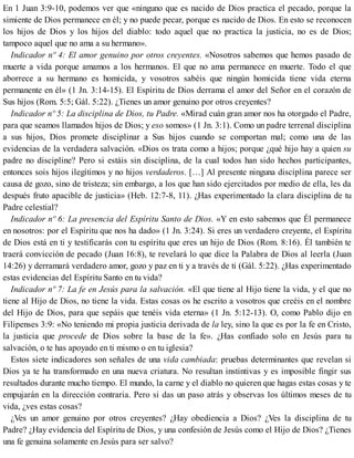 En 1 Juan 3:9-10, podemos ver que «ninguno que es nacido de Dios practica el pecado, porque la
simiente de Dios permanece en él; y no puede pecar, porque es nacido de Dios. En esto se reconocen
los hijos de Dios y los hijos del diablo: todo aquel que no practica la justicia, no es de Dios;
tampoco aquel que no ama a su hermano».
Indicador nº 4: El amor genuino por otros creyentes. «Nosotros sabemos que hemos pasado de
muerte a vida porque amamos a los hermanos. El que no ama permanece en muerte. Todo el que
aborrece a su hermano es homicida, y vosotros sabéis que ningún homicida tiene vida eterna
permanente en él» (1 Jn. 3:14-15). El Espíritu de Dios derrama el amor del Señor en el corazón de
Sus hijos (Rom. 5:5; Gál. 5:22). ¿Tienes un amor genuino por otros creyentes?
Indicador nº 5: La disciplina de Dios, tu Padre. «Mirad cuán gran amor nos ha otorgado el Padre,
para que seamos llamados hijos de Dios; y eso somos» (1 Jn. 3:1). Como un padre terrenal disciplina
a sus hijos, Dios promete disciplinar a Sus hijos cuando se comportan mal; como una de las
evidencias de la verdadera salvación. «Dios os trata como a hijos; porque ¿qué hijo hay a quien su
padre no discipline? Pero si estáis sin disciplina, de la cual todos han sido hechos participantes,
entonces sois hijos ilegítimos y no hijos verdaderos. […] Al presente ninguna disciplina parece ser
causa de gozo, sino de tristeza; sin embargo, a los que han sido ejercitados por medio de ella, les da
después fruto apacible de justicia» (Heb. 12:7-8, 11). ¿Has experimentado la clara disciplina de tu
Padre celestial?
Indicador nº 6: La presencia del Espíritu Santo de Dios. «Y en esto sabemos que Él permanece
en nosotros: por el Espíritu que nos ha dado» (1 Jn. 3:24). Si eres un verdadero creyente, el Espíritu
de Dios está en ti y testificarás con tu espíritu que eres un hijo de Dios (Rom. 8:16). Él también te
traerá convicción de pecado (Juan 16:8), te revelará lo que dice la Palabra de Dios al leerla (Juan
14:26) y derramará verdadero amor, gozo y paz en ti y a través de ti (Gál. 5:22). ¿Has experimentado
estas evidencias del Espíritu Santo en tu vida?
Indicador nº 7: La fe en Jesús para la salvación. «El que tiene al Hijo tiene la vida, y el que no
tiene al Hijo de Dios, no tiene la vida. Estas cosas os he escrito a vosotros que creéis en el nombre
del Hijo de Dios, para que sepáis que tenéis vida eterna» (1 Jn. 5:12-13). O, como Pablo dijo en
Filipenses 3:9: «No teniendo mi propia justicia derivada de la ley, sino la que es por la fe en Cristo,
la justicia que procede de Dios sobre la base de la fe». ¿Has confiado solo en Jesús para tu
salvación, o te has apoyado en ti mismo o en tu iglesia?
Estos siete indicadores son señales de una vida cambiada: pruebas determinantes que revelan si
Dios ya te ha transformado en una nueva criatura. No resultan instintivas y es imposible fingir sus
resultados durante mucho tiempo. El mundo, la carne y el diablo no quieren que hagas estas cosas y te
empujarán en la dirección contraria. Pero si das un paso atrás y observas los últimos meses de tu
vida, ¿ves estas cosas?
¿Ves un amor genuino por otros creyentes? ¿Hay obediencia a Dios? ¿Ves la disciplina de tu
Padre? ¿Hay evidencia del Espíritu de Dios, y una confesión de Jesús como el Hijo de Dios? ¿Tienes
una fe genuina solamente en Jesús para ser salvo?
 