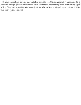 Si estos indicadores revelan una verdadera relación con Cristo, regocíjate y descansa. De lo
contrario, no dejes pasar el mandamiento de la Escritura de arrepentirte y creer en Jesucristo, y pon
tu fe en Él para ser verdaderamente salvo. (Una vez más, vuelve a la página 233 para encontrar ayuda
para orar y recibir a Cristo).
 