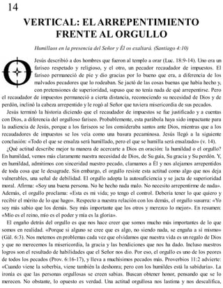 14
VERTICAL: ELARREPENTIMIENTO
FRENTE AL ORGULLO
Humillaos en la presencia del Señor y Él os exaltará. (Santiago 4:10)
Jesús describió a dos hombres que fueron al templo a orar (Luc. 18:9-14). Uno era un
fariseo respetado y religioso, y el otro, un pecador recaudador de impuestos. El
fariseo permaneció de pie y dio gracias por lo bueno que era, a diferencia de los
malvados pecadores que lo rodeaban. Se jactó de las cosas buenas que había hecho y,
con pretensiones de superioridad, supuso que no tenía nada de qué arrepentirse. Pero
el recaudador de impuestos permaneció a cierta distancia, reconociendo su necesidad de Dios y de
perdón, inclinó la cabeza arrepentido y le rogó al Señor que tuviera misericordia de sus pecados.
Jesús terminó la historia diciendo que el recaudador de impuestos se fue justificado y a cuentas
con Dios, a diferencia del orgulloso fariseo. Probablemente, esta parábola haya sido impactante para
la audiencia de Jesús, porque a los fariseos se los consideraba santos ante Dios, mientras que a los
recaudadores de impuestos se los veía como una basura pecaminosa. Jesús llegó a la siguiente
conclusión: «Todo el que se ensalza será humillado, pero el que se humilla será ensalzado» (v. 14).
¿Qué actitud describe mejor tu manera de acercarte a Dios en oración: la humildad o el orgullo?
En humildad, vemos más claramente nuestra necesidad de Dios, de Su guía, Su gracia y Su perdón. Y,
en humildad, admitimos con sinceridad nuestro pecado, clamamos a Él y nos alejamos arrepentidos
de toda cosa que le desagrade. Sin embargo, el orgullo resiste esta actitud como algo que nos deja
vulnerables, una señal de debilidad. El orgullo adopta la autosuficiencia y se jacta de superioridad
moral. Afirma: «Soy una buena persona. No he hecho nada malo. No necesito arrepentirme de nada».
Además, el orgullo proclama: «Esta es mi vida; yo tengo el control. Debería tener lo que quiero y
recibir el mérito de lo que hago». Respecto a nuestra relación con los demás, el orgullo susurra: «Yo
soy más sabio que los demás. Soy más importante que los otros y merezco lo mejor». En resumen:
«Mío es el reino, mío es el poder y mía es la gloria».
El engaño detrás del orgullo es que nos hace creer que somos mucho más importantes de lo que
somos en realidad. «Porque si alguno se cree que es algo, no siendo nada, se engaña a sí mismo»
(Gál. 6:3). Nos metemos en problemas cada vez que olvidamos que nuestra vida es un regalo de Dios
y que no merecemos la misericordia, la gracia y las bendiciones que nos ha dado. Incluso nuestros
logros son el resultado de habilidades que el Señor nos dio. Por eso, el orgullo es uno de los peores
de todos los pecados (Prov. 6:16-17), y lleva a muchísimos pecados más. Proverbios 11:2 advierte:
«Cuando viene la soberbia, viene también la deshonra; pero con los humildes está la sabiduría». La
ironía es que las personas orgullosas se creen sabias. Buscan obtener honor, pensando que se lo
merecen. No obstante, lo opuesto es verdad. Una actitud orgullosa nos lastima y nos descalifica,
 