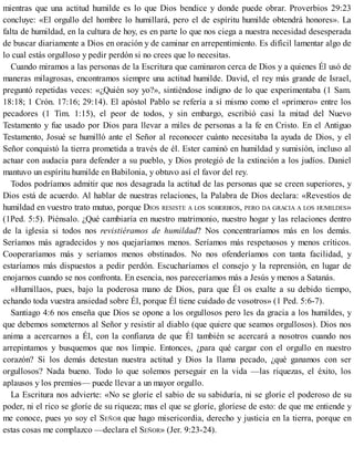 mientras que una actitud humilde es lo que Dios bendice y donde puede obrar. Proverbios 29:23
concluye: «El orgullo del hombre lo humillará, pero el de espíritu humilde obtendrá honores». La
falta de humildad, en la cultura de hoy, es en parte lo que nos ciega a nuestra necesidad desesperada
de buscar diariamente a Dios en oración y de caminar en arrepentimiento. Es difícil lamentar algo de
lo cual estás orgulloso y pedir perdón si no crees que lo necesitas.
Cuando miramos a las personas de la Escritura que caminaron cerca de Dios y a quienes Él usó de
maneras milagrosas, encontramos siempre una actitud humilde. David, el rey más grande de Israel,
preguntó repetidas veces: «¿Quién soy yo?», sintiéndose indigno de lo que experimentaba (1 Sam.
18:18; 1 Crón. 17:16; 29:14). El apóstol Pablo se refería a sí mismo como el «primero» entre los
pecadores (1 Tim. 1:15), el peor de todos, y sin embargo, escribió casi la mitad del Nuevo
Testamento y fue usado por Dios para llevar a miles de personas a la fe en Cristo. En el Antiguo
Testamento, Josué se humilló ante el Señor al reconocer cuánto necesitaba la ayuda de Dios, y el
Señor conquistó la tierra prometida a través de él. Ester caminó en humildad y sumisión, incluso al
actuar con audacia para defender a su pueblo, y Dios protegió de la extinción a los judíos. Daniel
mantuvo un espíritu humilde en Babilonia, y obtuvo así el favor del rey.
Todos podríamos admitir que nos desagrada la actitud de las personas que se creen superiores, y
Dios está de acuerdo. Al hablar de nuestras relaciones, la Palabra de Dios declara: «Revestíos de
humildad en vuestro trato mutuo, porque DIOS RESISTE A LOS SOBERBIOS, PERO DA GRACIA A LOS HUMILDES»
(1Ped. 5:5). Piénsalo. ¿Qué cambiaría en nuestro matrimonio, nuestro hogar y las relaciones dentro
de la iglesia si todos nos revistiéramos de humildad? Nos concentraríamos más en los demás.
Seríamos más agradecidos y nos quejaríamos menos. Seríamos más respetuosos y menos críticos.
Cooperaríamos más y seríamos menos obstinados. No nos ofenderíamos con tanta facilidad, y
estaríamos más dispuestos a pedir perdón. Escucharíamos el consejo y la reprensión, en lugar de
enojarnos cuando se nos confronta. En esencia, nos pareceríamos más a Jesús y menos a Satanás.
«Humillaos, pues, bajo la poderosa mano de Dios, para que Él os exalte a su debido tiempo,
echando toda vuestra ansiedad sobre Él, porque Él tiene cuidado de vosotros» (1 Ped. 5:6-7).
Santiago 4:6 nos enseña que Dios se opone a los orgullosos pero les da gracia a los humildes, y
que debemos someternos al Señor y resistir al diablo (que quiere que seamos orgullosos). Dios nos
anima a acercarnos a Él, con la confianza de que Él también se acercará a nosotros cuando nos
arrepintamos y busquemos que nos limpie. Entonces, ¿para qué cargar con el orgullo en nuestro
corazón? Si los demás detestan nuestra actitud y Dios la llama pecado, ¿qué ganamos con ser
orgullosos? Nada bueno. Todo lo que solemos perseguir en la vida —las riquezas, el éxito, los
aplausos y los premios— puede llevar a un mayor orgullo.
La Escritura nos advierte: «No se gloríe el sabio de su sabiduría, ni se gloríe el poderoso de su
poder, ni el rico se gloríe de su riqueza; mas el que se gloríe, gloríese de esto: de que me entiende y
me conoce, pues yo soy el SEÑOR que hago misericordia, derecho y justicia en la tierra, porque en
estas cosas me complazco —declara el SEÑOR» (Jer. 9:23-24).
 