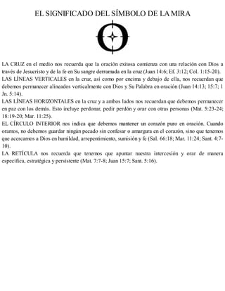 EL SIGNIFICADO DEL SÍMBOLO DE LAMIRA
LA CRUZ en el medio nos recuerda que la oración exitosa comienza con una relación con Dios a
través de Jesucristo y de la fe en Su sangre derramada en la cruz (Juan 14:6; Ef. 3:12; Col. 1:15-20).
LAS LÍNEAS VERTICALES en la cruz, así como por encima y debajo de ella, nos recuerdan que
debemos permanecer alineados verticalmente con Dios y Su Palabra en oración (Juan 14:13; 15:7; 1
Jn. 5:14).
LAS LÍNEAS HORIZONTALES en la cruz y a ambos lados nos recuerdan que debemos permanecer
en paz con los demás. Esto incluye perdonar, pedir perdón y orar con otras personas (Mat. 5:23-24;
18:19-20; Mar. 11:25).
EL CÍRCULO INTERIOR nos indica que debemos mantener un corazón puro en oración. Cuando
oramos, no debemos guardar ningún pecado sin confesar o amargura en el corazón, sino que tenemos
que acercarnos a Dios en humildad, arrepentimiento, sumisión y fe (Sal. 66:18; Mar. 11:24; Sant. 4:7-
10).
LA RETÍCULA nos recuerda que tenemos que apuntar nuestra intercesión y orar de manera
específica, estratégica y persistente (Mat. 7:7-8; Juan 15:7; Sant. 5:16).
 