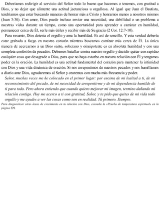 Deberíamos redirigir al servicio del Señor todo lo bueno que hacemos o tenemos, con gratitud a
Dios, y no dejar que alimente una actitud jactanciosa u orgullosa. Al igual que Juan el Bautista,
tendríamos que estar buscando maneras de honrar más a Cristo y honrarnos menos a nosotros mismos
(Juan 3:30). Con amor, Dios puede incluso enviar una necesidad, una debilidad o un problema a
nuestras vidas durante un tiempo, como una oportunidad para aprender a caminar en humildad,
permanecer cerca de Él, serle más útiles y recibir más de Su gracia (2 Cor. 12:7-10).
Para resumir, Dios detesta el orgullo y ama la humildad. Es así de sencillo. Y esta verdad debería
estar grabada a fuego en nuestro corazón mientras buscamos caminar más cerca de Él. La única
manera de acercarnos a un Dios santo, soberano y omnipotente es en absoluta humildad y con una
completa confesión de pecados. Debemos batallar contra nuestro orgullo y decidir quitar con rapidez
cualquier cosa que desagrade a Dios, para que no haya estorbo en nuestra relación con Él y tengamos
poder en la oración. La humildad es una actitud fundamental del corazón para mantener la intimidad
con Dios y una vida dinámica de oración. Si nos arrepentimos de nuestros pecados y nos humillamos
a diario ante Dios, agradaremos al Señor y oraremos con mucha más frecuencia y poder.
Señor, muchas veces me he colocado en el primer lugar: por encima de mi lealtad a ti, de mi
reconocimiento del pecado, de mi necesidad de arrepentirme y de mi dependencia humilde de
ti para todo. Pero ahora entiendo que cuando quiero mejorar mi imagen, termino dañando mi
relación contigo. Hoy me acerco a ti con gratitud, Señor, y te pido que quites de mi vida todo
orgullo y me ayudes a ver las cosas como son en realidad. Tú primero. Siempre.
Para diagnosticar otras áreas de crecimiento en tu relación con Dios, consulta la «Prueba de temperatura espiritual» en la
página 229.
 