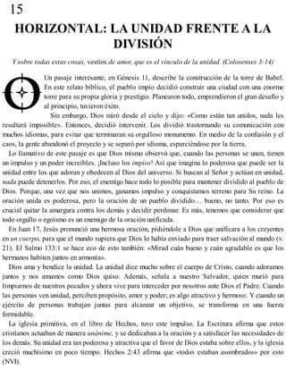 15
HORIZONTAL: LA UNIDAD FRENTE A LA
DIVISIÓN
Y sobre todas estas cosas, vestíos de amor, que es el vínculo de la unidad. (Colosenses 3:14)
Un pasaje interesante, en Génesis 11, describe la construcción de la torre de Babel.
En este relato bíblico, el pueblo impío decidió construir una ciudad con una enorme
torre para su propia gloria y prestigio. Planearon todo, emprendieron el gran desafío y
al principio, tuvieron éxito.
Sin embargo, Dios miró desde el cielo y dijo: «Como están tan unidos, nada les
resultará imposible». Entonces, decidió intervenir. Los dividió trastornando su comunicación con
muchos idiomas, para evitar que terminaran su orgulloso monumento. En medio de la confusión y el
caos, la gente abandonó el proyecto y se separó por idioma, esparciéndose por la tierra.
Lo llamativo de este pasaje es que Dios mismo observó que, cuando las personas se unen, tienen
un impulso y un poder increíbles. ¡Incluso los impíos! Así que imagina lo poderosa que puede ser la
unidad entre los que adoran y obedecen al Dios del universo. Si buscan al Señor y actúan en unidad,
nada puede detenerlos. Por eso, el enemigo hace todo lo posible para mantener dividido al pueblo de
Dios. Porque, una vez que nos unimos, ganamos impulso y conquistamos terreno para Su reino. La
oración unida es poderosa, pero la oración de un pueblo dividido… bueno, no tanto. Por eso es
crucial quitar la amargura contra los demás y decidir perdonar. Es más, tenemos que considerar que
todo orgullo o egoísmo es un enemigo de la oración unificada.
En Juan 17, Jesús pronunció una hermosa oración, pidiéndole a Dios que unificara a los creyentes
en un cuerpo, para que el mundo supiera que Dios lo había enviado para traer salvación al mundo (v.
21). El Salmo 133:1 se hace eco de esto también: «Mirad cuán bueno y cuán agradable es que los
hermanos habiten juntos en armonía».
Dios ama y bendice la unidad. La unidad dice mucho sobre el cuerpo de Cristo, cuando adoramos
juntos y nos amamos como Dios quiso. Además, señala a nuestro Salvador, quien murió para
limpiarnos de nuestros pecados y ahora vive para interceder por nosotros ante Dios el Padre. Cuando
las personas ven unidad, perciben propósito, amor y poder; es algo atractivo y hermoso. Y cuando un
ejército de personas trabajan juntas para alcanzar un objetivo, se transforma en una fuerza
formidable.
La iglesia primitiva, en el libro de Hechos, tuvo este impulso. La Escritura afirma que estos
cristianos actuaban de manera unánime, y se dedicaban a la oración y a satisfacer las necesidades de
los demás. Su unidad era tan poderosa y atractiva que el favor de Dios estaba sobre ellos, y la iglesia
creció muchísimo en poco tiempo. Hechos 2:43 afirma que «todos estaban asombrados» por esto
(NVI).
 