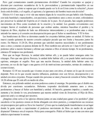 Pero ¿qué comunicamos cuando permanecemos divididos? Cuando los creyentes se quejan y
discuten por cuestiones secundarias de la fe, provocándose y permaneciendo impasibles en sus
propias posturas, ¿cómo se supone que el mundo pueda ver la fe en Cristo como la solución? ¿Acaso
Jesús está dividido, o el orgullo, el egoísmo y la ignorancia del hombre traen esta división?
Efesios 4:1-3 nos urge a vivir «de una manera digna de la vocación con que habéis sido llamados,
con toda humildad y mansedumbre, con paciencia, soportándoos unos a otros en amor, esforzándoos
por preservar la unidad del Espíritu en el vínculo de la paz». En el pasado, han surgido poderosos
movimientos de Dios como resultado de la oración y la unidad. Los grandes avivamientos casi
siempre fueron el resultado de personas que oraban unidas, mientras buscaban el perdón y la
limpieza de Dios, dejaban de lado sus diferencias intrascendentes y se perdonaban unas a otras,
uniendo las manos y el corazón con desesperación para que el Señor se manifestara. Y Él lo hizo.
Las bendiciones de Dios se derraman cuando los creyentes habitan juntos en unidad. El Señor se
mueve cuando quitamos de nuestro corazón cualquier pecado que nos limite y buscamos juntos Su
rostro. En Marcos 11:24-26, Dios promete que satisfará nuestras necesidades si nos perdonamos
unos a otros y estamos en pureza delante de Él. Pero también nos advierte en 1 Juan 4:20-21 que no
podemos odiar a nuestro hermano y afirmar que amamos a Dios al mismo tiempo. Si no perdonamos,
entonces Él tampoco nos perdonará.
Para que un hogar florezca, la unidad debe habitar allí, y no puede haber amargura entre los
cónyuges. Para que una iglesia florezca, la unidad debe habitar allí, y no puede haber motivaciones
egoístas, amargura ni orgullo. Para que una nación florezca, la unidad debe habitar entre las
personas, en vez de dar lugar a una guerra civil de motivaciones personales, normas de conductas y
cosmovisiones.
Romanos 12:18 nos recuerda que vivamos en paz unos con otros, al menos en lo que de nosotros
depende. Pero en lo que excede nuestra influencia, podemos orar con fervor, de​​ses​peración y en
unidad con otros creyentes. Porque cuando dos personas se unen y buscan de corazón al Señor, Mateo
18:20 afirma que Él está allí en medio de ellas.
Entonces, ora pidiendo unidad, un arma poderosa contra el enemigo. No permitas que el diablo nos
divida por cuestiones secundarias. Debemos responder decidiendo amarnos unos a otros,
perdonarnos y buscar al Señor con humildad y unidad. Al hacerlo, ganamos impulso; y cuando este
aumenta y los demás lo ven, proclamamos que nuestra unidad viene de Jesucristo, el Hijo de Dios,
quien nos amó y se entregó por nosotros.
¿Imaginas cómo sería si las iglesias obraran juntas en una ciudad para ganar a los perdidos? ¿Qué
sucedería si los pastores oraran en forma abnegada con otros pastores, y compartieran sus recursos
sin preocuparse por quién se lleva los laureles? ¿Crees que tu ciudad puede transformarse en un lugar
donde la gente acuda a experimentar el poderoso movimiento de Dios en medio de un pueblo
dispuesto? Entonces ora al respecto. Pelea para conseguirlo. Pídele al Señor que te una con otros que
anhelen experimentar lo mismo.
 