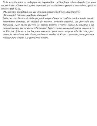 Ya ha sucedido antes, en los lugares más improbables… y Dios desea volver a hacerlo. Una y otra
vez, nos llama: «Clama a mí, y yo te responderé y te revelaré cosas grandes e inaccesibles, que tú no
conoces» (Jer. 33:3).
¡Ah, que Dios nos unifique otra vez y traiga un avivamiento fresco a nuestra tierra!
¿Deseas esto? Entonces, ¿qué harás al respecto?
Señor, he visto la clase de daño que puede surgir al estar en conflicto con los demás, cuando
mantenemos distancia, en especial de nuestros hermanos creyentes. He percibido esta
hipocresía. Hace mucho que veo los mismos nombres y rostros cuando me muestras a las
personas con las que me cuesta relacionarme. Señor, esto me traba en mi vida de oración y en
mi libertad. Ayúdame a dar los pasos necesarios para sanar cualquier relación rota y para
desear la unidad con todo el que proclame el nombre de Cristo… para que juntos podamos
trabajar para tu reino y la gloria de tu nombre.
 