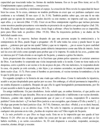 capacidad que trasciende todas las formas de medida humana. Eso es lo que Dios tiene; así es Él.
Completamente capaz y poderoso… omnipotente.
Observemos las estrellas y mirémonos al espejo. La creación de Dios revela la capacidad de hacer
bien las cosas. Si lo crees, entonces no tendrás problema en creer que «si pedimos cualquier cosa
conforme a su voluntad, Él nos oye» (1 Jn. 5:14). También podrás saber que, con una fe no más
grande que un «grano de mostaza», puedes decirle «a este monte», no importa cuál sea, «pásate de
aquí allá», y se moverá (Mat. 17:20). Creer en un Dios omnipotente significa que incluso personas
como nosotros pueden presentarse «sin mancha en presencia de su gloria con gran alegría» (Jud. 24).
Sin duda, Él puede hacer cualquier cosa. Jesús llegó a afirmar: «Para los hombres eso es imposible,
pero para Dios todo es posible» (Mat. 19:26). Mira Su trayectoria perfecta y no dudes de Su
habilidad cuando ores.
3. A Dios no le importa. Incluso después de que una persona acepta la omnisciencia y la
omnipotencia de Dios, puede llegar a preguntar: «Si Él sabe todas las cosas y puede hacer lo que
quiera… ¿entonces por qué no me ayuda? Saber y que no te importe… ¿no es acaso la peor cualidad
de todas?». La falta de acción inmediata jamás debería interpretarse como una falta de interés. Jesús
usó las aves del cielo como ejemplo para probar que sí le importa. Si cuida de las aves, ¿cuánto más
se interesa por ti? Cada aliento es un regalo de Su parte, y anuncia a gritos Su interés.
Jesús proporcionó dos situaciones en la Escritura que pintan polos opuestos al carácter amoroso
de Dios. A un hombre lo sorprende una visita inesperada tarde a la noche. Como no tiene nada en la
despensa, corre a pedirle a un vecino si le da un poco de pan. «No me molestes», le responden desde
la casa, «la puerta ya está cerrada, y mis hijos y yo estamos acostados; no puedo levantarme para
darte nada» (Luc. 11:7). Pero como el hombre es persistente, el vecino termina levantándose y le da
lo que le pide para que se vaya.
Un segundo ejemplo es la historia de una viuda que sufría abuso. Como le molestaba la injusticia,
acudió a un juez despiadado para apelar por su caso. Sin embargo, el oficial permanecía impasible y
no estaba dispuesto a ayudarla. Después de que ella lo agotó hostigándolo permanentemente, por fin
el juez accedió a darle lo que pedía (Luc. 18:1-5).
Un amigo indiferente. Un juez desdeñoso. Jesús señaló que, en ambas historias, el que pedía con
persistencia obtuvo lo que deseaba. Dios no es un juez endurecido e indiferente o un vecino dormido.
Entonces, ¿cuánto más rápido y gustosamente que el juez o el vecino, responderá Él a nuestros
pedidos? Jesús declaró: «¿Y no hará Dios justicia a sus escogidos, que claman a Él día y noche? […]
Os digo que pronto les hará justicia» (Luc. 18:7-8). Entonces, nos dice: «Pedid, y se os dará; buscad,
y hallaréis; llamad, y se os abrirá» (Luc. 11:9). No solo le importa; se preocupa por ti más que
cualquier otra persona en tu vida. ¿Acabas de respirar otra vez? Otro regalo de Su parte.
4. Lo más probable es que Dios no haga nada. Esta no es la impresión que nos queda al leer
Marcos 11:24: «Por eso os digo que todas las cosas por las que oréis y pidáis, creed que ya las
habéis recibido, y os serán concedidas». Sí, Él está dispuesto a escuchar, responder, aconsejar,
consolar, alentar, dirigir y rescatar.
 