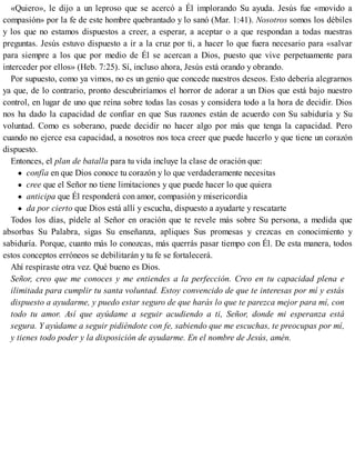 «Quiero», le dijo a un leproso que se acercó a Él implorando Su ayuda. Jesús fue «movido a
compasión» por la fe de este hombre quebrantado y lo sanó (Mar. 1:41). Nosotros somos los débiles
y los que no estamos dispuestos a creer, a esperar, a aceptar o a que respondan a todas nuestras
preguntas. Jesús estuvo dispuesto a ir a la cruz por ti, a hacer lo que fuera necesario para «salvar
para siempre a los que por medio de Él se acercan a Dios, puesto que vive perpetuamente para
interceder por ellos» (Heb. 7:25). Sí, incluso ahora, Jesús está orando y obrando.
Por supuesto, como ya vimos, no es un genio que concede nuestros deseos. Esto debería alegrarnos
ya que, de lo contrario, pronto descubriríamos el horror de adorar a un Dios que está bajo nuestro
control, en lugar de uno que reina sobre todas las cosas y considera todo a la hora de decidir. Dios
nos ha dado la capacidad de confiar en que Sus razones están de acuerdo con Su sabiduría y Su
voluntad. Como es soberano, puede decidir no hacer algo por más que tenga la capacidad. Pero
cuando no ejerce esa capacidad, a nosotros nos toca creer que puede hacerlo y que tiene un corazón
dispuesto.
Entonces, el plan de batalla para tu vida incluye la clase de oración que:
confía en que Dios conoce tu corazón y lo que verdaderamente necesitas
cree que el Señor no tiene limitaciones y que puede hacer lo que quiera
anticipa que Él responderá con amor, compasión y misericordia
da por cierto que Dios está allí y escucha, dispuesto a ayudarte y rescatarte
Todos los días, pídele al Señor en oración que te revele más sobre Su persona, a medida que
absorbas Su Palabra, sigas Su enseñanza, apliques Sus promesas y crezcas en conocimiento y
sabiduría. Porque, cuanto más lo conozcas, más querrás pasar tiempo con Él. De esta manera, todos
estos conceptos erróneos se debilitarán y tu fe se fortalecerá.
Ahí respiraste otra vez. Qué bueno es Dios.
Señor, creo que me conoces y me entiendes a la perfección. Creo en tu capacidad plena e
ilimitada para cumplir tu santa voluntad. Estoy convencido de que te interesas por mí y estás
dispuesto a ayudarme, y puedo estar seguro de que harás lo que te parezca mejor para mí, con
todo tu amor. Así que ayúdame a seguir acudiendo a ti, Señor, donde mi esperanza está
segura. Y ayúdame a seguir pidiéndote con fe, sabiendo que me escuchas, te preocupas por mí,
y tienes todo poder y la disposición de ayudarme. En el nombre de Jesús, amén.
 