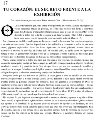 17
TU CORAZÓN: EL SECRETO FRENTE A LA
EXHIBICIÓN
Las cosas secretas pertenecen al SEÑOR nuestro Dios… (Deuteronomio 29:29)
La Escritura revela que Jesús oraba principalmente en secreto. Aunque hay registro de
varias oraciones breves en público, así como una oración más larga y sacerdotal
(Juan 17), Su rutina era levantarse temprano para estar a solas en oración (Mar. 1:35),
despedir a todos por la tarde y escapar a un lugar solitario (Mar. 6:46), o quedarse
hasta tarde y orar cuando los demás ya se habían ido a dormir (Luc. 6:12).
Por el contrario, los líderes religiosos de la época eran el polo opuesto. Sus oraciones engreídas
eran todo un espectáculo. Querían impresionar a las multitudes y convencer a todos de que eran
santos, gigantes espirituales. Jesús los llamó hipócritas; en otras palabras, actores sobre un
escenario. Considera lo que dijo en Mateo 6:5: «Y cuando oréis, no seáis como los hipócritas;
porque a ellos les gusta ponerse en pie y orar en las sinagogas y en las esquinas de las calles, para
ser vistos por los hombres. En verdad os digo que ya han recibido su recompensa».
Ahora, seamos sinceros: a todos nos gusta que nos amen y nos respeten. Es agradable pensar que
los demás nos respetan y admiran. Pero, aunque ser valorado como persona tiene algunos beneficios
saludables, nuestra fe y servicio hacia Dios siempre tienen que ser una cuestión de humildad y
sinceridad. Y siempre deberían estar dirigidos a nuestro maravilloso Dios, nuestra única audiencia,
en lugar de esperar la alabanza inconstante y pasajera de los hombres.
No quiere decir que esté mal orar en público. A veces, guiar a otros en oración es una manera
amorosa de parecernos a Cristo. Moisés, Josué, David, Salomón y hasta Jesús mismo oraron ante
grandes grupos de personas cuando fue necesario. Pero los guiaban a concentrarse en Dios; no
intentaban impresionar a nadie ni buscar elogios. Tampoco tenían miedo de orar en público —lo cual
demuestra otra clase de orgullo— por temor al hombre. En el primer siglo, los que «amaban más el
reconocimiento de los hombres que el reconocimiento de Dios» (Juan 12:43) temían identificarse
públicamente con Cristo, en caso de que los fariseos los desaprobaran.
Sin importar lo que hagamos, tenemos que morir a nosotros mismos y apuntar a agradar a Dios.
Como enseñó el apóstol Pablo: «¿Busco ahora el favor de los hombres o el de Dios? ¿O me esfuerzo
por agradar a los hombres? Si yo todavía estuviera tratando de agradar a los hombres, no sería
siervo de Cristo» (Gál. 1:10). Tenemos que recordar que Dios nos creó y que le pertenecemos. Solo
Él es santo, supremo y nos conoce mejor que nosotros mismos. Solo Él responde la oración y nos
juzgará un día; Su opinión es la única que importa. Buscarlo y agradarle debería ser nuestra
prioridad.
 