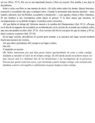 así es» (Prov. 23:7). Por eso es tan importante buscar a Dios en secreto. Nos prueba y nos deja al
descubierto.
Estar a solas con Dios es una manera de decir: «Te elijo sobre todos los demás. Quiero buscarte,
conocerte y escucharte más que a cualquier otro». Cuando le prestamos toda nuestra atención —para
amarlo, adorarlo, leer Su Palabra, escucharlo y obedecerle—, esto agrada y honra a Dios. Entonces,
Él nos bendice o nos recompensa como mejor le parece. Y lo hace mejor que nosotros, al
recompensarnos «a su debido tiempo». Considera estos versículos…
«El que habita al abrigo del Altísimo morará a la sombra del Omnipotente» (Sal. 91:1). «Porque
en el día de la angustia me esconderá en su tabernáculo; en lo secreto de su tienda me ocultará; sobre
una roca me pondrá en alto» (Sal. 27:5). «Los secretos del SEÑOR son para los que le temen, y Él les
dará a conocer su pacto» (Sal. 25:14).
En tu lugar secreto, descubrirás el secreto para triunfar, y tu ausencia del lugar secreto también
traerá una ausencia de victoria.
Así que entra y permanece allí; escapa a ese lugar y adora.
Ora allí.
Y mantenlo en secreto.
Oh, Señor, muéstrame por qué dejo pasar tantas oportunidades de estar a solas contigo.
Ayúdame a entender el valor de mi tiempo contigo. Es allí donde puedo escucharte mejor, ser
más sincero anti ti y disfrutar más de las bendiciones y las recompensas de tu presencia.
Gracias por querer estar tan cerca, y por invitarme a pasar tiempo contigo, solo nosotros dos.
Ayúdame a morir a mi orgullo y a deleitarme en pasar tiempo a solas contigo.
 