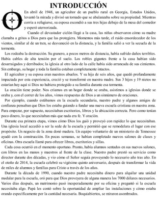 INTRODUCCIÓN
En abril de 1948, un agricultor de un pueblo rural en Georgia, Estados Unidos,
levantó la mirada y divisó un tornado que se abalanzaba sobre su propiedad. Mientras
corría a refugiarse, su esposa escondió a sus tres hijas debajo de la mesa del comedor
y esperó aterrorizada.
Cuando el devastador ciclón llegó a la casa, las niñas observaron cómo su madre
clamaba a gritos a Dios para que las protegiera. Momentos más tarde, el ruido ensordecedor de los
vientos, similar al de un tren, se desvaneció en la distancia, y la familia salió a ver la secuela de la
tormenta.
Los rodeaba la destrucción. Su granero, a pocos metros de distancia, había sufrido daños terribles.
Había cables de alta tensión por el suelo. Los robles gigantes frente a la casa habían sido
desarraigados y derribados; la iglesia al otro lado de la calle había sido arrancada de sus cimientos.
Sin embargo, su hogar y toda la familia estaban completamente intactos.
El agricultor y su esposa eran nuestros abuelos. Y su hija de seis años, que quedó profundamente
impactada por esta experiencia, creció y se transformó en nuestra madre. Sus 3 hijos y 19 nietos no
estarían hoy aquí si Dios no hubiera protegido a su familia durante esa tormenta.
La oración tiene poder. Nos criamos en un hogar donde se oraba, asistimos a iglesias donde se
oraba y, con el correr de los años, vimos respuestas de Dios a un sinnúmero de oraciones.
Por ejemplo, cuando estábamos en la escuela secundaria, nuestro padre y algunos amigos de
confianza pensaban que Dios los estaba guiando a fundar una nueva escuela cristiana en nuestra zona.
Para empezar, por supuesto, necesitaban escritorios, libros y la ubicación correcta. Pero como tenían
poco dinero, lo que necesitaban más que nada era fe. Y oración.
Durante esa primera etapa, vimos cómo Dios los guió y proveyó con rapidez lo que necesitaban.
Una iglesia local accedió a ser la sede de la escuela y permitió que se remodelara el lugar con ese
propósito. Un negocio de la zona donó madera. Un equipo voluntario de un ministerio de Tennessee
ayudó con la construcción. En pocas semanas, se habían completado nuevos salones de clases y
oficinas. Otra escuela llamó para ofrecer libros, escritorios y sillas.
Cada cosa ocurrió en el momento oportuno. Pronto, había alumnos sentados en sus nuevos salones,
con libros en las manos y maestros al frente de la clase. Nuestro padre prestó su servicio como
director durante dos décadas, y vio cómo el Señor seguía proveyendo lo necesario año tras año. En
el otoño de 2014, la escuela celebró su vigésimo quinto aniversario, después de transformar la vida
de miles de alumnos y familias para Cristo a través de los años.
Durante la década de 1990, cuando nuestro padre necesitaba dinero para alquilar una unidad
modular para la escuela, oró para que Dios proveyera de alguna manera los 7000 dólares necesarios.
Varios días después, un matrimonio pasó inesperadamente por su oficina y preguntó si la escuela
necesitaba algo. Papá les contó sobre la oportunidad de ampliar las instalaciones y cómo estaba
orando específicamente por la cantidad necesaria. Boquiabiertos, se miraron asombrados.
 