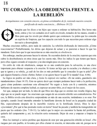 18
TU CORAZÓN: LA OBEDIENCIA FRENTE A
LA REBELIÓN
Acerquémonos con corazón sincero, en plena certidumbre de fe, teniendo nuestro corazón
purificado de mala conciencia… (Hebreos 10:22)
Imagina que les dices a tus hijos que vayan a ordenar su habitación. Dos horas más
tarde, entras y los ves sentados en el suelo en círculo, tomados de las manos, orando a
Dios para que les revele por dónde quiere que comiencen. Le piden que les conceda
un espíritu de limpieza, que los capacite con todo lo que necesitan para ordenar algo
tan sucio y desarreglado.
Muchas oraciones nobles, pero nada de sumisión. La rebelión disfrazada de intercesión. ¿Cómo
reaccionarías? Probablemente, les dirías que dejaran de actuar y se pusieran a hacer lo que les
mandaste. Está claro que lo que necesitan no es más oración; es obediencia.
Sin embargo, muchas personas hacen lo mismo. Se esconden detrás de la oración; esperan que esta
cubra la desobediencia en otras áreas que les cuesta más. Dios les indica lo que tienen que hacer,
pero ellas siguen «orando al respecto» y no dan ningún paso en concreto.
Un estilo de vida de obediencia, aunque no es una condición para la salvación, es una clave
importante para obtener respuesta a la oración. Si tienes un hijo que te escucha y te obedece y otro
que te ignora y se rebela, ¿a cuál de los dos es más probable que le concedas lo que te pide? ¿Por
qué alguien llamaría a Jesús «Señor, Señor» si no quiere hacer lo que Él le manda? (Luc. 6:46).
La lógica no podría ser más clara, y Jesús lo expresó sin vueltas: «Si me amáis, guardaréis mis
mandamientos» (Juan 14:15). Esto no quiere decir que siempre podamos hacer todo a la perfección,
¿pero cómo podemos cuestionar esta afirmación? No seguir a Jesús con fe y sumisión, mientras
hablamos de nuestra completa lealtad, es expresar un amor tibio, en el mejor de los casos.
Así que, aunque por un lado, la idea de que Dios nos diga que no oremos nos resulta ilógica, hay
algo que no se puede negar: las oraciones que surgen de un corazón rebelde son contradictorias. Por
eso, la Biblia revela esta directiva sorprendente en más de una ocasión, instándonos a no orar. Por
ejemplo, cuando Josué intentaba entender la humillante derrota de Israel en la pequeña ciudad de
Hai, especialmente después de la increíble victoria en la fortificada Jericó, Dios le dijo:
«¡Levántate! ¿Por qué te has postrado rostro en tierra? Israel ha pecado y también ha transgredido mi
pacto que les ordené» (Jos. 7:10-11). Le indicó que lo mejor era encontrar la fuente del problema,
quitarla del campamento y, así, la relación sería restaurada. Dejar de orar y empezar a limpiar la
casa.
Dios les instruyó a varios profetas que dejaran de orar por una generación rebelde en Israel. «No
ruegues por este pueblo, ni levantes por ellos clamor ni oración, ni intercedas ante mí, porque no te
 