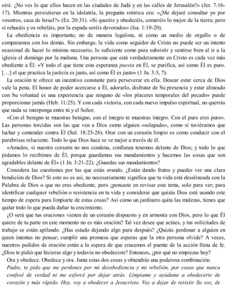 oiré. ¿No ves lo que ellos hacen en las ciudades de Judá y en las calles de Jerusalén?» (Jer. 7:16-
17). Mientras persistieran en la idolatría, la pregunta retórica era: «¿Me dejaré consultar yo por
vosotros, casa de Israel?» (Ez. 20:31). «Si queréis y obedecéis, comeréis lo mejor de la tierra; pero
si rehusáis y os rebeláis, por la espada seréis devorados» (Isa. 1:19-20).
La obediencia es importante; no de manera legalista, ni como un medio de orgullo o de
compararnos con los demás. Sin embargo, la vida como seguidor de Cristo no puede ser un intento
ocasional de hacer lo mínimo necesario, lo suficiente como para subsistir y sentirse bien al ir a la
iglesia el domingo por la mañana. Una persona que está verdaderamente en Cristo es cada vez más
obediente a Él. «Y todo el que tiene esta esperanza puesta en Él, se purifica, así como Él es puro.
[…] el que practica la justicia es justo, así como Él es justo» (1 Jn. 3:3, 7).
La oración te ofrece un incentivo constante para perseverar en ella. Desear estar cerca de Dios
vale la pena. El honor de poder acercarse a Él, adorarlo, disfrutar de Su presencia y estar alineado
con Su voluntad es una experiencia que ninguno de «los placeres temporales del pecado» puede
proporcionar jamás (Heb. 11:25). Y con cada victoria, con cada nuevo impulso espiritual, no querrás
que nada se interponga entre tú y el Señor.
«Con el benigno te muestras benigno, con el íntegro te muestras íntegro. Con el puro eres puro».
Las personas torcidas son las que ven a Dios como alguien «solapado», como si tuviéramos que
luchar y contender contra Él (Sal. 18:25-26). Orar con un corazón limpio es como conducir con el
parabrisas reluciente. Todo lo que Dios hace se ve mejor a través de él.
«Amados, si nuestro corazón no nos condena, confianza tenemos delante de Dios; y todo lo que
pidamos lo recibimos de Él, porque guardamos sus mandamientos y hacemos las cosas que son
agradables delante de Él» (1 Jn. 3:21-22). ¿Guardas sus mandamientos?
Considera las cuestiones por las que estás orando. ¿Están dando frutos y puedes ver una clara
bendición de Dios? Si esto no es así, no necesariamente significa que tu vida está desalineada con la
Palabra de Dios o que no eres obediente, pero ¿pensaste en revisar este tema, solo para ver; para
identificar cualquier rebelión o resistencia en tu vida y considerar que quizás Dios esté usando este
tiempo de espera para limpiarte de estas cosas? Así como un jardinero quita las malezas, tienes que
quitar todo lo que pueda dañar tu crecimiento.
¿O será que tus oraciones vienen de un corazón dispuesto y en armonía con Dios, pero lo que Él
quiere de tu parte en este momento no es más oración? Tal vez desee que actúes, y tus solicitudes de
trabajo se están apilando. ¿Has estado dejando algo para después? ¿Quizás perdonar a alguien en
quien intentas no pensar; cumplir una promesa que esperas que la otra persona olvide? A veces,
nuestros pedidos de oración están a la espera de que crucemos el puente de la acción llena de fe.
¿Dios te pidió que hicieras algo y todavía no obedeciste? Entonces, ¿por qué no empiezas hoy?
Ora y obedece. Obedece y ora. Junta estas dos cosas y obtendrás una poderosa combinación.
Padre, te pido que me perdones por mi desobediencia y mi rebelión, por cosas que nunca
confesé de verdad ni me esforcé por dejar atrás. Límpiame y ayúdame a obedecerte de
corazón y más rápido. Hoy, voy a obedecer a Jesucristo. Voy a dejar de resistir Su voz, de
 