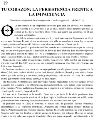 19
TU CORAZÓN: LA PERSISTENCIA FRENTE A
LA IMPACIENCIA
Ciertamente ninguno de los que esperan en ti será avergonzado… (Salmo 25:3)
La persistencia es un componente necesario para orar con eficacia. No importa si
Dios responde a los 20 minutos o en 20 años, nosotros nunca tenemos que dejar de
confiar en Él. En la Escritura, Dios revela que quiere que confiemos en Él con
paciencia y de rodillas.
Se deleita cuando caminamos por fe y mostramos nuestra dependencia de Él al
acercarnos a Su trono. Es más, tal vez use demoras en la vida para revelarnos lo que hay en nuestro
corazón y cuánto confiamos en Él. Mientras tanto, debemos confiar en el Señor con fe.
Cuando el rey Saúl perdió la paciencia con Dios, tomó la necia decisión de actuar por su cuenta y
pagó un alto precio porque perdió la bendición del Señor (1 Sam. 13:8-14). Pero Zacarías esperó en
Dios para que le diera un hijo (Luc. 1:5-13), y se sorprendió y se llenó de gozo cuando el ángel del
Señor le dijo que tendría un hijo… probablemente décadas después de estar orando al respecto.
Jesús enseñó: «Mas velad en todo tiempo, orando» (Luc. 21:36). Pablo escribió que tenemos que
orar «sin cesar» (1 Tes. 5:17) y perseverar «en la oración, velando en ella» (Col. 4:2). Tenemos que
dedicarnos a la oración.
La Escritura enseña esto una y otra vez, para que podamos entender plenamente su importancia. En
Mateo 7:7-9, Jesús declaró: «Pedid, y se os dará; buscad, y hallaréis; llamad, y se os abrirá. Porque
todo el que pide, recibe; y el que busca, halla; y al que llama, se le abrirá». En Lucas 18:1, también
enseñó que debemos «orar en todo tiempo, y no desfallecer».
¿Te das cuenta? No tenemos que orar una vez por nuestras necesidades o deseos y después arrojar
la oración por la ventana si no obtenemos una respuesta inmediata. Dios trabaja según Sus tiempos,
no los nuestros. Pero es evidente que le agrada que ejerzamos fe y persistencia, porque esto revela un
corazón que lo reconoce y depende de Él.
Así que no te desalientes en la oración. Como en la parábola de la viuda persistente (que
mencionamos en un capítulo anterior), si un juez impío e indiferente responde un pedido tenaz,
¿cuánto más un Dios amoroso y dispuesto responderá a la persistencia de Sus hijos?
El problema nunca es Dios; el problema es nuestra falta de paciencia. Estamos demasiado
acostumbrados a las respuestas inmediatas. Obtenemos una comida rápida minutos después de
pedirla. Podemos recibir una respuesta segundos después de enviarle un mensaje de texto a un amigo.
Podemos subir una foto familiar a Internet apenas la tomamos. Sin embargo, Dios no es nuestro
criado y no nos debe una respuesta inmediata. Claro que puede responder inmediatamente si lo
 