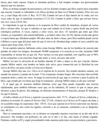 desea, pero suele esperar. Espera el momento perfecto, y Sus tiempos siempre son gloriosamente
mejores que los nuestros.
Elías es un buen ejemplo de persistencia y de los distintos tiempos que Dios esperó para responder
una oración. Cuando se enfrentaba a los falsos profetas de Baal en el Monte Carmelo, Elías oró una
vez, y cayó fuego del cielo (1 Rey. 18:37-38). Cuando oró por el hijo muerto de la viuda, oró tres
veces antes de que el muchacho resucitara (17:21-22). Cuando le pidió a Dios que enviara lluvia,
oró siete veces (18:41-44).
Lo importante es que no sabemos si la respuesta de Dios vendrá de inmediato, después de varios
días o incluso años. Lo que sí sabemos es que está sentado en el trono y opera desde una posición
estratégica perfecta. A veces, espera; y otras veces, nos dice: «Y sucederá que antes que ellos
clamen, yo responderé; aún estarán hablando, y yo habré oído» (Isa. 65:24). Quizás reciba más gloria
si espera hasta que Abraham cumpla 100 años antes de darle a Isaac, pero Dios también puede enviar
a Rebeca a sacar agua del pozo antes de que el siervo de Abraham diga «amén» al orar y pedirle una
esposa para Isaac (Gén. 24:15).
En un capítulo anterior, hablamos sobre cómo George Müller, uno de los hombres de oración más
grandes de todos los tiempos, documentó 50.000 respuestas a la oración en su vida, incluidas 5000
respondidas el mismo día en que oró. Pero incluso en esta gran cantidad, esto significa que el 90%
de las respuestas a sus oraciones llegó más tarde; a veces, décadas más tarde.
Müller oró por la salvación de un hombre durante 63 años y nunca se dio por vencido. Incluso
cuando Müller murió, este hombre no había sido salvo, pero conmovido por la fidelidad de este
siervo de Dios, oró para recibir a Cristo en el funeral.
George Müller dijo una vez: «Vivo en el espíritu de la oración. V
oy orando mientras camino, oro
cuando me acuesto y cuando me levanto. Y las respuestas siempre llegan. Mis oraciones han recibido
respuesta miles y miles de veces. Si tengo la convicción de que algo es correcto y para la gloria de
Dios, sigo orando por eso hasta que llega la respuesta». ¡George Müller nunca se dio por vencido!
Y, al igual que él, nosotros también debemos creer que Dios puede responder una oración
rápidamente, pero también debemos creer que, en Su sabiduría, Él conoce lo que es mejor para
nosotros y para Su gloria. Sin embargo, no debemos desanimarnos al buscarlo, porque Él bendice a
los que lo buscan.
«Confía callado en el SEÑOR y espérale con paciencia» (Sal. 37:7). «Espera al SEÑOR; esfuérzate y
aliéntese tu corazón. Sí, espera al SEÑOR» (Sal. 27:14). «Espero en el SEÑOR; en Él espera mi alma, y
en su palabra tengo mi esperanza» (Sal. 130:5). «Los que esperan en el SEÑOR renovarán sus fuerzas;
se remontarán con alas como las águilas, correrán y no se cansarán, caminarán y no se fatigarán»
(Isa. 40:31).
Dios es sumamente paciente y no se demora en responder nuestras oraciones ni un día más de lo
necesario. Sus tiempos son perfectos; no solo en el año o el día, sino hasta el último segundo.
Podemos confiar en Él y seguir presentándole todas nuestras peticiones con persistencia y paciencia.
 