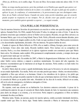 «Pero yo, oh SEÑOR, en ti confío; digo: Tú eres mi Dios. En tu mano están mis años» (Sal. 31:14-
15).
Señor, no tengo mucha paciencia; pero has probado en tu Palabra que aquello que parece ser
una demora es en realidad evidencia de tu amor y tu cuidado. Así que te pido que me ayudes a
aplicar la paz, la confianza, el contentamiento y la perseverancia que nos distinguen como
hijos de un Padre celestial bueno. Cuando mi carne exija acción inmediata, que mi corazón
pueda aceptar tu respuesta en tus tiempos. Por fe, decido creer que puedes actuar en el
momento, pero también quiero aprender a esperar… y a seguir orando.
UNAPERLADE PERSISTENCIA
Una de nuestras historias favoritas de persistencia en oración es sobre una querida amiga de nuestra
iglesia, llamada Perla. En 1964, cuando Perla tenía 35 años, le entregó su vida a Cristo. Y una de las
primeras oraciones que comenzó a elevar al Señor con su esposo, Ricardo, era que Dios salvara a su
hermana María, que vivía en Long Island, Nueva York. Perla y Ricardo oraron durante décadas, pero
no vieron evidencia de ningún cambio en ella. Cada vez que sacaban el tema, María ponía resistencia
y los desestimaba rápidamente, diciendo: «No me interesa. No quiero hablar de eso».
Cuando el esposo de María falleció en 1994, ella se mudó a Albany, Georgia, para estar cerca de
su hermana. Cinco años más tarde, Ricardo también murió. Pero incluso sin su compañero de
oración, Perla y su clase dominical en la iglesia siguieron orando con constancia para que María
fuera salva. No obstante, nada cambió. Ella permaneció completamente cerrada, y siempre decía que
no quería tener nada que ver con Dios.
Pasaron ocho años más. En octubre de 2007, a María le diagnosticaron Alzheimer a los 91 años de
edad. Sufrió varios infartos y empezó a perderse mentalmente. En marzo del año siguiente, los
doctores recomendaron que la internaran en un hogar de ancianos. Perla estaba a su lado todos los
días, y siguió orando.
En abril, María dejó de comer y quedó deshidratada, hasta que la llevaron a la sala de emergencia
en un estado deplorable. Esa noche, Perla oró con más pasión que nunca: «Señor, ten misericordia»,
rogándole a Dios que salvara a su hermana. Llamó a los miembros de la iglesia y les pidió que
oraran con ella, porque no podía soportar la idea de que su hermana muriera sin Cristo. Sin embargo,
el corazón de María ya no podía latir más. Alrededor de las diez de la noche, falleció en su cama,
allí en la sala de emergencia, sin haberse entregado a Cristo.
Todo había terminado… ¿o no?
De repente, sonó una alarma en su habitación. Los doctores entraron corriendo. A pesar de la
confirmación anterior de que el corazón de María había dejado de latir, le inyectaron una sustancia
para darle un choque a su sistema, y la revivieron. Perla empezó a preguntarse si Dios no habría
terminado Su obra con María.
Mientras tanto, Tomás, un anciano, pastor de nuestra iglesia, estaba acostado intentando dormirse,
cuando sintió que Dios le decía algo. Tomás había conocido a María al interactuar con Perla.
 
