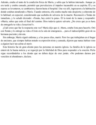 Además, estaba al tanto de la condición física de María, y sabía que la habían internado. Aunque ya
era tarde y estaba cansado, permitió que prevaleciera el impulso incansable en su espíritu. Él y su
esposa se levantaron, se cambiaron y fueron hasta el hospital. Una vez allí, ingresaron a la habitación
donde estaban atendiendo a María. Cuando entraron, ella estaba mucho más despierta y coherente de
lo habitual; en especial, considerando que acababa de salvarse de la muerte. Reconoció a Tomás de
inmediato, y lo saludó diciendo: «Tomás, hoy estiré la pata». Él la tomó de la mano y respondió:
«María, sabes que estás al final del camino. Dios todavía quiere salvarte. ¿No crees que ya es hora
de entregarle tu vida a Jesucristo?».
¿Cuál crees que fue la respuesta esta vez? María dijo que sí. Ahora, estaba lista para hacerlo. Oró
con Tomás y le entregó su vida a Cristo en la sala de emergencia… para el indescriptible gozo de su
hermana paciente y devota.
Sin embargo, María siguió enferma y, a los pocos días, murió. Pero los que trabajaban en el hogar
de ancianos, que siempre habían notado su expresión triste y cansada, dijeron que nunca habían visto
a alguien lucir tan calmo al morir.
Esta historia fue de gran aliento para las personas en nuestra iglesia. La familia de la iglesia se
enteró de la buena noticia y se regocijó por la fidelidad de Dios para responder a la oración. Perla
sigue recordándoles a los demás que no deben dejar de orar jamás. «No podemos darnos por
vencidos ni abandonar», declara.
 