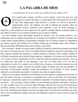 20
LA PALABRA DE DIOS
… el mandamiento del SEÑOR es puro, que alumbra los ojos. (Salmo 19:8)
Si tu corazón está a cuentas con Dios y con los demás, y estás listo para orar, ¿qué
debería guiar tu oración? Sin duda, la oración puede fluir directamente de tu corazón.
No hace falta ningún guión; nada prescrito o recitado. La oración es personal y
completamente única. Sin embargo, con toda la libertad que tenemos, Dios nos
proporciona recursos poderosos para ayudarnos a orar en forma estratégica y
específica, y para ayudarnos a estar seguros de orar según Su voluntad. Quizás, la primera pauta y la
más amplia de todas sea orar usando las palabras que ya están en la Biblia.
Los seres humanos somos inconstantes; pasamos de caliente a frío. Los estados anímicos y los
sentimientos que nos inflaman hoy pueden ser recuerdos casi olvidados al final de la semana. Pero
cuando oramos usando palabras y pensamientos inspirados por la Escritura, tenemos la seguridad de
que nuestra oración está anclada en las verdades sólidas que se remontan siglos atrás, milenios y
hasta una eternidad. Mantienen nuestra oración firme y consistente.
Tal vez pienses: «Bueno, no conozco tanto la Biblia. No sabría en dónde buscar pasajes que hablen
de lo que es relevante para mí». Eso no es ningún problema, también es algo por lo que puedes orar.
Dios te guiará a medida que lo busques, y cuando comiences a dedicarte a leer, estudiar y meditar en
la Palabra, descubrirás que el Espíritu Santo empieza a «implantar» la Escritura en tu corazón (Sant.
1:21). Jesús nos insta a «permanecer» en Él y a que Sus palabras permanezcan en nosotros. Esas son
las condiciones para pedir lo que queramos y que esto sea hecho (Juan 15:7). Así que te
sorprenderás, no solo al ver cuántas veces el Señor te trae un pasaje a la memoria mientras oras, sino
también al descubrir cuántos versículos de distintos lugares Él puede traer para que apliques a tu
necesidad en determinado momento. Cuanto más permaneces en la Palabra, al leerla, anotarla,
subrayarla y memorizarla, más natural te resultará, casi como un segundo idioma.
Quizás tú y tus amigos o familiares sean fanáticos de cierta película o programa de televisión. Lo
han visto tantas veces que, en ocasiones, se responden unos a otros con una frase de los personajes.
Es algo que se transformó en parte de su vocabulario compartido. El mismo principio se aplica a las
Escrituras… solo que mejor, porque la Biblia no está formada por palabras anticuadas, vencidas o
sin vida. La Biblia está viva y en acción. Henry Blackaby, autor de Experiencing God [Experiencia
con Dios], instruye a los creyentes a no referirse a la Biblia según lo que la Biblia dice, sino lo que
Dios dice. A diferencia de cualquier otro libro que hayas leído, el Escritor de las palabras que tienes
ante ti está en la habitación contigo. Está aquí; está hablando; y quizás lo mejor de todo sea que está
escuchando.
 