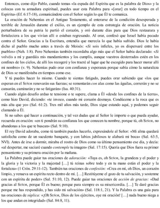 Entonces, como dijo Pablo, cuando tomas «la espada del Espíritu que es la palabra de Dios» y la
colocas con tu armadura espiritual, puedes usar esta Palabra para «[orar] en todo tiempo en el
Espíritu» (Ef. 6:17-18), comunicándote con el Señor según lo que Él te comunica.
La oración de Nehemías en el Antiguo Testamento, al enterarse de la condición desesperada y
terrible de Jerusalén durante el exilio, es un ejemplo de esta estrategia de oración. La noticia
perturbadora de su patria le partió el corazón, y oró durante días para que Dios restaurara y
fortaleciera a los que vivían allí o estaban regresando. Al orar, confesó que Israel había pecado
contra el Señor. Gracias a la Escritura, entendía que merecía lo que había sufrido. Dios le había
dicho al pueblo mucho antes a través de Moisés: «Si sois infieles, yo os dispersaré entre los
pueblos» (Neh. 1:8). Pero Nehemías también recordaba algo más que el Señor había declarado: «Si
volvéis a mí y guardáis mis mandamientos y los cumplís, aunque vuestros desterrados estén en los
confines de los cielos, de allí los recogeré y los traeré al lugar que he escogido para hacer morar allí
mi nombre» (v. 9). Nehemías pudo orar con confianza y esperanza porque sabía cómo la naturaleza
de Dios se manifestaba en tiempos como ese.
Y tú puedes hacer lo mismo. Cuando te sientas fatigado, puedes orar sabiendo que «los que
esperan en el SEÑOR renovarán sus fuerzas; se remontarán con alas como las águilas, correrán y no se
cansarán, caminarán y no se fatigarán» (Isa. 40:31).
Cuando algún desafío arduo te tensione o te supere, clama a Él «desde los confines de la tierra»,
como hizo David, diciendo: «te invoco, cuando mi corazón desmaya. Condúceme a la roca que es
más alta que yo» (Sal. 61:2). Tres mil años más tarde, Dios sigue estando aquí, y podemos seguir
clamando a Él.
Si no sabes qué hacer a continuación, y tal vez dudas que al Señor le importe o que pueda ayudar,
recuerda en oración: «en ti pondrán su confianza los que conocen tu nombre, porque tú, oh SEÑOR, no
abandonas a los que te buscan» (Sal. 9:10).
El rey David adoraba, como tú también puedes hacerlo, expresándole al Señor: «Mi alma quedará
satisfecha como de un suculento banquete, y con labios jubilosos te alabará mi boca» (Sal. 63:5,
NVI). Antes de irse a dormir, miraba el rostro de Dios como su último pensamiento ese día, y decía:
«al despertar, me saciaré cuando contemple tu imagen» (Sal. 17:15). Quería que Dios fuera su primer
pensamiento y su primera oración por la mañana.
La Palabra puede guiar tus oraciones de adoración: «Tuya es, oh SEÑOR, la grandeza y el poder y
la gloria y la victoria y la majestad […] tú reinas sobre todo y en tu mano están el poder y la
fortaleza» (1 Crón. 29:11-12). También tus oraciones de confesión: «Crea en mí, oh Dios, un corazón
limpio, y renueva un espíritu recto dentro de mí. […] Restitúyeme el gozo de tu salvación, y sostenme
con un espíritu de poder» (Sal. 51:10, 12). Puede guiar tus oraciones de acción de gracias: «Dad
gracias al SEÑOR, porque Él es bueno; porque para siempre es su misericordia. […] Te daré gracias
porque me has respondido, y has sido mi salvación» (Sal. 118:1, 21). Y la Palabra es una guía para
tus oraciones de súplica: «¡Oh SEÑOR, Dios de los ejércitos, oye mi oración! […] nada bueno niega a
los que andan en integridad» (Sal. 84:8, 11).
 