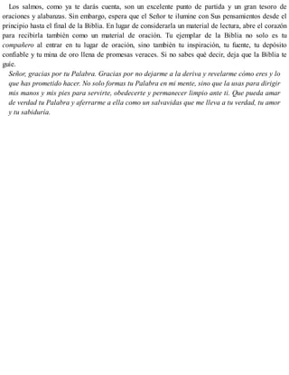Los salmos, como ya te darás cuenta, son un excelente punto de partida y un gran tesoro de
oraciones y alabanzas. Sin embargo, espera que el Señor te ilumine con Sus pensamientos desde el
principio hasta el final de la Biblia. En lugar de considerarla un material de lectura, abre el corazón
para recibirla también como un material de oración. Tu ejemplar de la Biblia no solo es tu
compañero al entrar en tu lugar de oración, sino también tu inspiración, tu fuente, tu depósito
confiable y tu mina de oro llena de promesas veraces. Si no sabes qué decir, deja que la Biblia te
guíe.
Señor, gracias por tu Palabra. Gracias por no dejarme a la deriva y revelarme cómo eres y lo
que has prometido hacer. No solo formas tu Palabra en mi mente, sino que la usas para dirigir
mis manos y mis pies para servirte, obedecerte y permanecer limpio ante ti. Que pueda amar
de verdad tu Palabra y aferrarme a ella como un salvavidas que me lleva a tu verdad, tu amor
y tu sabiduría.
 
