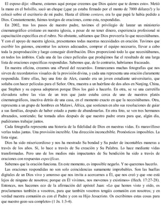El esposo dijo: «Bueno, estamos aquí porque creemos que Dios quiere que te demos esto». Metió
la mano en el bolsillo, sacó un cheque (¡que ya estaba firmado por el monto de 7000 dólares!) y lo
colocó sobre el escritorio de mi padre. Hasta el último centavo, era lo que papá le había pedido a
Dios. Constantemente, fuimos testigos de oraciones, como esta, respondidas.
En 2002, tras los pasos de nuestro padre, tuvimos el privilegio de lanzar un ministerio
cinematográfico cristiano en nuestra iglesia, a pesar de no tener dinero, experiencia profesional ni
capacitación específica en el rubro. No obstante, sabíamos que Dios proveería lo que necesitábamos.
Y con el apoyo de nuestra iglesia, presentamos todas nuestras necesidades en oración. Tuvimos que
escribir los guiones, encontrar los actores adecuados, comprar el equipo necesario, llevar a cabo
toda la posproducción y luego conseguir distribución. Dios proporcionó todo lo que necesitábamos,
en todos los ámbitos. Cada una de las cinco películas que produjimos fue el resultado de una larga
lista de oraciones específicas respondidas. Sabemos que, de lo contrario, habríamos fracasado.
En nuestra oficina, creamos una «Pared del recuerdo». Enmarcamos muchas fotografías que nos
sirven de recordatorios visuales de la provisión divina, y cada una representa una oración claramente
respondida. Entre ellas, hay una foto de Alex, cuando era un joven estudiante universitario, que
soñaba con hacer películas para el Señor. Otra, muestra a un huérfano de dos años en Nanjing, China,
que Stephen y su esposa adoptaron porque Dios los guió a hacerlo. En otra, se ve una carretilla
elevadora sobre las vías de un tren que justo estaba cerca de uno de nuestros platós
cinematográficos, inactiva detrás de una casa, en el momento exacto en que la necesitábamos. Otra,
representa a un grupo de hombres en Malawi, África, que sostienen en alto sus resoluciones de guiar
a sus familias, después de haber estado a punto de abandonarlas. En otra foto, se ven tres hermanos
abrazados, sonriendo; fue tomada años después de que nuestro padre orara para que, algún día,
pudiéramos trabajar juntos.
Cada fotografía representa una historia de la fidelidad de Dios en nuestras vidas. Es maravilloso
verlas todas juntas. Una provisión increíble. Una dirección inconcebible. Pronósticos imposibles. La
lista sigue.
Dios ha sido misericordioso y nos ha mostrado Su bondad y Su poder de incontables maneras a
través de los años. Sí, lo hace a través de Su creación y Su Palabra. Lo hace mediante vidas
transformadas. Pero uno de los medios más impactantes de Su bendición ha sido a través de
oraciones con respuestas específicas.
Sabemos que la oración funciona. En este momento, es imposible negarlo. Y no queremos hacerlo.
Las oraciones respondidas no son solo coincidencias sumamente improbables. Son las huellas
digitales de un Dios vivo y amoroso que nos invita a acercarnos a Él, que nos creó y que «no está
lejos de ninguno de nosotros; porque en Él vivimos, nos movemos y existimos» (Hech. 17:27-28).
Entonces, nos hacemos eco de la afirmación del apóstol Juan: «Lo que hemos visto y oído, os
proclamamos también a vosotros, para que también vosotros tengáis comunión con nosotros; y en
verdad nuestra comunión es con el Padre y con su Hijo Jesucristo. Os escribimos estas cosas para
que nuestro gozo sea completo» (1 Jn. 1:3-4).
 