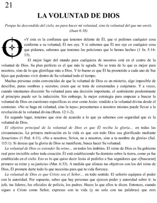 21
LA VOLUNTAD DE DIOS
Porque he descendido del cielo, no para hacer mi voluntad, sino la voluntad del que me envió.
(Juan 6:38)
«Y esta es la confianza que tenemos delante de Él, que si pedimos cualquier cosa
conforme a su voluntad, Él nos oye. Y si sabemos que Él nos oye en cualquier cosa
que pidamos, sabemos que tenemos las peticiones que le hemos hecho» (1 Jn. 5:14-
15).
El mejor lugar del mundo para cualquiera de nosotros está en el centro de la
voluntad de Dios. Su plan perfecto es el que más le agrada. No se trata de lo que es mejor para
nosotros, sino de lo que glorifique más a Dios. Y lo bueno es que Él ha prometido a cada uno de Sus
hijos que podemos vivir dentro de Su voluntad todo el tiempo.
Muchas personas están convencidas de que la voluntad de Dios es un misterio, algo imposible de
descifrar, puras sombras y secretos; creen que se trata de corazonadas y conjeturas. Y a veces,
cuando intentamos discernir Su voluntad para una decisión importante, el sentimiento predominante
al principio puede ser la indecisión. Sin embargo, la mejor estrategia para empezar a buscar la
voluntad de Dios en cuestiones específicas es orar como Jesús: rendido a la voluntad divina desde el
comienzo. «No se haga mi voluntad, sino la tuya»; presentarnos a nosotros mismos puede llevar a la
revelación de la voluntad divina (Rom. 12:1-2).
En segundo lugar, tenemos que orar de acuerdo a lo que ya sabemos con seguridad que es la
voluntad de Dios.
El objetivo principal de la voluntad de Dios es que Él reciba la gloria… en todas las
circunstancias. La primera motivación en la vida es que «en todo Dios sea glorificado mediante
Jesucristo» (1 Ped. 4:11). «No a nosotros, SEÑOR, no a nosotros, sino a tu nombre da gloria» (Sal.
115:1). Si deseas que la gloria de Dios se manifieste, busca hacer Su voluntad.
La voluntad de Dios es extender Su reino… en todos los ámbitos. El reino de Dios es Su gobierno
real pero invisible sobre toda creación. Él está estableciendo Su dominio sobre la tierra, como ya fue
establecido en el cielo. Eso es lo que quiso decir Jesús al pedirles a Sus seguidores que «[buscaran]
primero su reino y su justicia» (Mat. 6:33). A medida que alineas tus objetivos con los del reino de
Dios, Él promete darte todo lo que necesitas para que tu vida florezca.
La voluntad de Dios es que Cristo sea el Señor… en todo sentido. El señorío equipara el poder
con la autoridad. Por supuesto, sabes que hay personas que ejercen poder y autoridad sobre ti: tu
jefe, tus líderes, los oficiales de policía, los padres. Haces lo que ellos te dicen. Entonces, cuando
sigues a Cristo como Señor, expresas con tu vida (y no solo con tus palabras) que eres
 