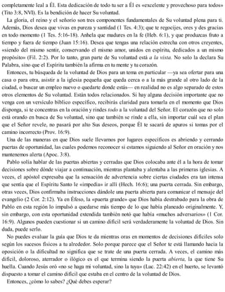 completamente leal a Él. Esta dedicación de todo tu ser a Él es «excelente y provechoso para todos»
(Tito 3:8, NVI). Es la bendición de hacer Su voluntad.
La gloria, el reino y el señorío son tres componentes fundamentales de Su voluntad plena para ti.
Además, Dios desea que vivas en pureza y santidad (1 Tes. 4:3); que te regocijes, ores y des gracias
en todo momento (1 Tes. 5:16-18). Anhela que madures en la fe (Heb. 6:1), y que produzcas fruto a
tiempo y fuera de tiempo (Juan 15:16). Desea que tengas una relación estrecha con otros creyentes,
«siendo del mismo sentir, conservando el mismo amor, unidos en espíritu, dedicados a un mismo
propósito» (Fil. 2:2). Por lo tanto, gran parte de Su voluntad está a la vista. No solo la declara Su
Palabra, sino que el Espíritu también la afirma en tu mente y tu corazón.
Entonces, tu búsqueda de la voluntad de Dios para un tema en particular —ya sea ofertar para una
casa o para otra, asistir a la iglesia pequeña que queda cerca o a la más grande al otro lado de la
ciudad, o buscar un empleo nuevo o quedarte donde estás— en realidad no es algo separado de estos
otros elementos de Su voluntad. Están todos relacionados. Si hay alguna decisión importante que no
venga con un ver​sículo bíblico específico, recibirás claridad para tomarla en el momento que Dios
disponga, si te concentras en la oración y rindes todo a la voluntad del Señor. El corazón que no solo
está orando en busca de Su voluntad, sino que también se rinde a ella, sin importar cuál sea el plan
que el Señor revele, no pasará por alto Sus deseos, porque Él te sacará de apuros si tomas por el
camino incorrecto (Prov. 16:9).
Una de las maneras en que Dios suele llevarnos por lugares específicos es abriendo y cerrando
puertas de oportunidad, las cuales podemos reconocer si estamos siguiendo al Señor en oración y nos
mantenemos alerta (Apoc. 3:8).
Pablo solía hablar de las puertas abiertas y cerradas que Dios colocaba ante él a la hora de tomar
decisiones sobre dónde viajar a continuación, mientras plantaba y alentaba a las primeras iglesias. A
veces, el apóstol expresaba que la sensación de advertencia sobre ciertas ciudades era tan intensa
que sentía que el Espíritu Santo le «impedía» ir allí (Hech. 16:6); una puerta cerrada. Sin embargo,
otras veces, Dios confirmaba instrucciones dándole una puerta abierta para comunicar el mensaje del
evangelio (2 Cor. 2:12). Ya en Éfeso, la «puerta grande» que Dios había destrabado para la obra de
Pablo en esta región lo impulsó a quedarse más tiempo de lo que había planeado originalmente. Y,
sin embargo, con esta oportunidad extendida también notó que había «muchos adversarios» (1 Cor.
16:9). Algunos pueden cuestionar si un camino difícil será verdaderamente la voluntad de Dios. Sin
duda, puede serlo.
No puedes evaluar la guía que Dios te da mientras oras en momentos de decisiones difíciles solo
según los sucesos físicos a tu alrededor. Solo porque parece que el Señor te está llamando hacia la
oposición o la dificultad no significa que se trate de una puerta cerrada. A veces, el camino más
difícil, doloroso, aterrador o ilógico es el que termina siendo la puerta abierta, la que tiene Su
huella. Cuando Jesús oró «no se haga mi voluntad, sino la tuya» (Luc. 22:42) en el huerto, se levantó
dispuesto a tomar el camino difícil que estaba en el centro de la voluntad de Dios.
Entonces, ¿cómo lo sabes? ¿Qué debes esperar?
 