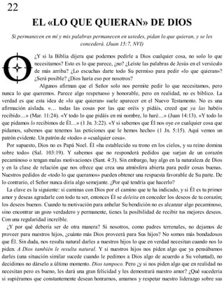 22
EL «LO QUE QUIERAN» DE DIOS
Si permanecen en mí y mis palabras permanecen en ustedes, pidan lo que quieran, y se les
concederá. (Juan 15:7, NVI)
¿Y si la Biblia dijera que podemos pedirle a Dios cualquier cosa, no solo lo que
necesitamos? Esto es lo que parece, ¿no? ¿Leíste las palabras de Jesús en el versículo
de más arriba? ¿Lo escuchas darte todo Su permiso para pedir «lo que quieran»?
¿Será posible? ¿Dios haría eso por nosotros?
Algunos afirman que el Señor solo nos permite pedir lo que necesitamos, pero
nunca lo que queremos. Parece algo respetuoso y honorable, pero en realidad, no es bíblico. La
verdad es que esta idea de «lo que quieran» suele aparecer en el Nuevo Testamento. No es una
afirmación aislada. «… todas las cosas por las que oréis y pidáis, creed que ya las habéis
recibido…» (Mar. 11:24). «Y todo lo que pidáis en mi nombre, lo haré…» (Juan 14:13). «Y todo lo
que pidamos lo recibimos de Él…» (1 Jn. 3:22). «Y si sabemos que Él nos oye en cualquier cosa que
pidamos, sabemos que tenemos las peticiones que le hemos hecho» (1 Jn. 5:15). Aquí vemos un
patrón evidente. Un patrón de «todo» o «cualquier cosa».
Por supuesto, Dios no es Papá Noel. Él «ha establecido su trono en los cielos, y su reino domina
sobre todo» (Sal. 103:19). Y sabemos que no responderá pedidos que surjan de un corazón
pecaminoso o tengan malas motivaciones (Sant. 4:3). Sin embargo, hay algo en la naturaleza de Dios
y en la clase de relación que nos ofrece que crea una atmósfera abierta para pedir cosas buenas.
Nuestros pedidos de «todo lo que queramos» pueden obtener una respuesta favorable de Su parte. De
lo contrario, el Señor nunca diría algo semejante. ¿Por qué tendría que hacerlo?
La clave es la siguiente: si caminas con Dios por el camino que te ha indicado, y si Él es tu primer
amor y deseas agradarle con todo tu ser, entonces Él se deleita en conceder los deseos de tu corazón;
los deseos buenos. Cuando tu motivación para anhelar Su bendición no es alcanzar algo pecaminoso,
sino encontrar un gozo verdadero y permanente, tienes la posibilidad de recibir tus mejores deseos.
Con una regularidad increíble.
¿Y por qué debería ser de otra manera? Si nosotros, como padres terrenales, no dejamos de
proveer para nuestros hijos, ¿cuánto más Dios proveerá para Sus hijos? No somos más bondadosos
que Él. Sin duda, nos resulta natural darles a nuestros hijos lo que en verdad necesitan cuando nos lo
piden. A Dios también le resulta natural. Y si nuestros hijos nos piden algo que ya pensábamos
darles (una situación similar sucede cuando le pedimos a Dios algo de acuerdo a Su voluntad), no
decidimos no dárselo a último momento. Dios tampoco. Pero ¿y si nos piden algo que en realidad no
necesitan pero es bueno, les dará una gran felicidad y les demostrará nuestro amor? ¿Qué sucedería
si supiéramos que constantemente desean honrarnos, amarnos y respetar nuestro liderazgo sobre sus
 